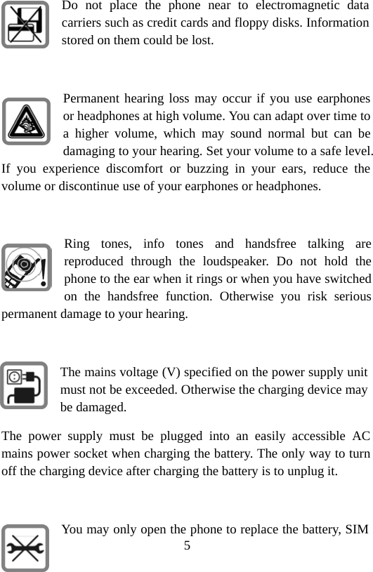 5 Do not place the phone near to electromagnetic data carriers such as credit cards and floppy disks. Information stored on them could be lost.  Permanent hearing loss may occur if you use earphones or headphones at high volume. You can adapt over time to a higher volume, which may sound normal but can be damaging to your hearing. Set your volume to a safe level. If you experience discomfort or buzzing in your ears, reduce the volume or discontinue use of your earphones or headphones.  Ring tones, info tones and handsfree talking are reproduced through the loudspeaker. Do not hold the phone to the ear when it rings or when you have switched on the handsfree function. Otherwise you risk serious permanent damage to your hearing.  The mains voltage (V) specified on the power supply unit must not be exceeded. Otherwise the charging device may be damaged. The power supply must be plugged into an easily accessible AC mains power socket when charging the battery. The only way to turn off the charging device after charging the battery is to unplug it.  You may only open the phone to replace the battery, SIM 