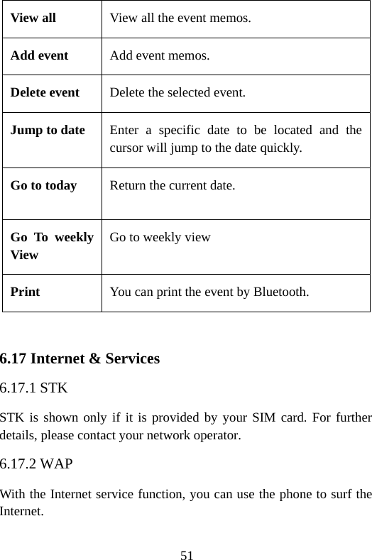 51 View all  View all the event memos. Add event  Add event memos. Delete event  Delete the selected event. Jump to date  Enter a specific date to be located and the cursor will jump to the date quickly. Go to today  Return the current date. Go To weekly View Go to weekly view Print   You can print the event by Bluetooth.  6.17 Internet &amp; Services 6.17.1 STK STK is shown only if it is provided by your SIM card. For further details, please contact your network operator. 6.17.2 WAP With the Internet service function, you can use the phone to surf the Internet. 