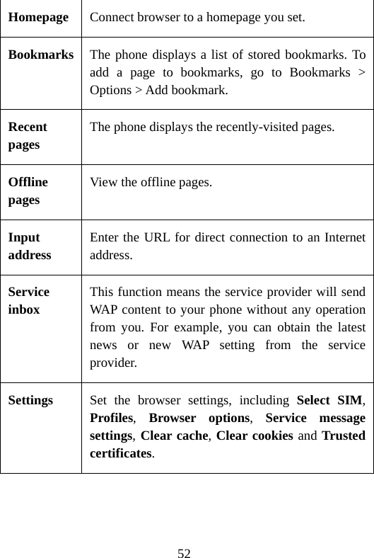 52 Homepage Connect browser to a homepage you set. Bookmarks The phone displays a list of stored bookmarks. To add a page to bookmarks, go to Bookmarks &gt; Options &gt; Add bookmark. Recent pages The phone displays the recently-visited pages. Offline pages View the offline pages. Input address Enter the URL for direct connection to an Internet address. Service inbox This function means the service provider will send WAP content to your phone without any operation from you. For example, you can obtain the latest news or new WAP setting from the service provider. Settings  Set the browser settings, including Select SIM, Profiles,  Browser options,  Service message settings, Clear cache, Clear cookies and Trusted certificates.  
