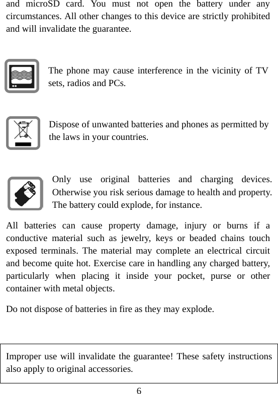 6 and microSD card. You must not open the battery under any circumstances. All other changes to this device are strictly prohibited and will invalidate the guarantee.  The phone may cause interference in the vicinity of TV sets, radios and PCs.  Dispose of unwanted batteries and phones as permitted by the laws in your countries.  Only use original batteries and charging devices. Otherwise you risk serious damage to health and property. The battery could explode, for instance. All batteries can cause property damage, injury or burns if a conductive material such as jewelry, keys or beaded chains touch exposed terminals. The material may complete an electrical circuit and become quite hot. Exercise care in handling any charged battery, particularly when placing it inside your pocket, purse or other container with metal objects. Do not dispose of batteries in fire as they may explode.  Improper use will invalidate the guarantee! These safety instructions also apply to original accessories. 