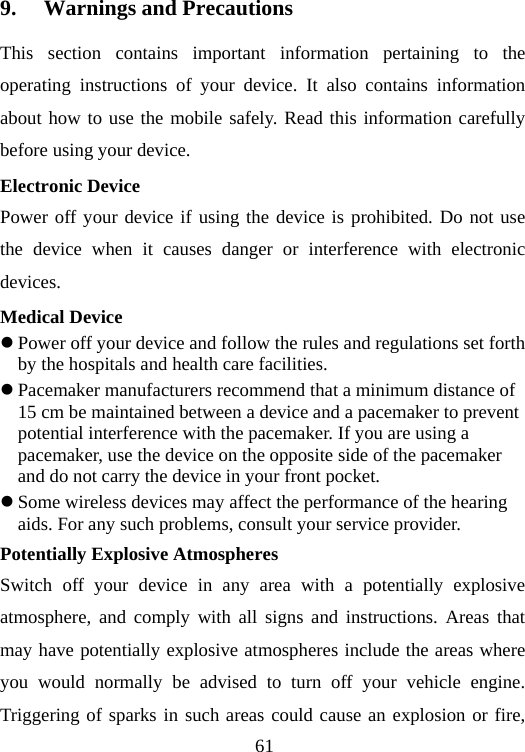 61 9. Warnings and Precautions This section contains important information pertaining to the operating instructions of your device. It also contains information about how to use the mobile safely. Read this information carefully before using your device. Electronic Device Power off your device if using the device is prohibited. Do not use the device when it causes danger or interference with electronic devices. Medical Device z Power off your device and follow the rules and regulations set forth by the hospitals and health care facilities. z Pacemaker manufacturers recommend that a minimum distance of 15 cm be maintained between a device and a pacemaker to prevent potential interference with the pacemaker. If you are using a pacemaker, use the device on the opposite side of the pacemaker and do not carry the device in your front pocket. z Some wireless devices may affect the performance of the hearing aids. For any such problems, consult your service provider. Potentially Explosive Atmospheres Switch off your device in any area with a potentially explosive atmosphere, and comply with all signs and instructions. Areas that may have potentially explosive atmospheres include the areas where you would normally be advised to turn off your vehicle engine. Triggering of sparks in such areas could cause an explosion or fire, 
