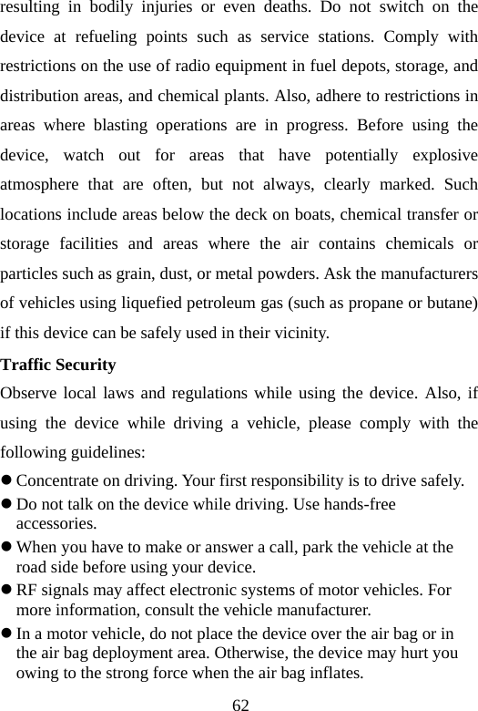 62 resulting in bodily injuries or even deaths. Do not switch on the device at refueling points such as service stations. Comply with restrictions on the use of radio equipment in fuel depots, storage, and distribution areas, and chemical plants. Also, adhere to restrictions in areas where blasting operations are in progress. Before using the device, watch out for areas that have potentially explosive atmosphere that are often, but not always, clearly marked. Such locations include areas below the deck on boats, chemical transfer or storage facilities and areas where the air contains chemicals or particles such as grain, dust, or metal powders. Ask the manufacturers of vehicles using liquefied petroleum gas (such as propane or butane) if this device can be safely used in their vicinity. Traffic Security Observe local laws and regulations while using the device. Also, if using the device while driving a vehicle, please comply with the following guidelines: z Concentrate on driving. Your first responsibility is to drive safely. z Do not talk on the device while driving. Use hands-free accessories. z When you have to make or answer a call, park the vehicle at the road side before using your device.     z RF signals may affect electronic systems of motor vehicles. For more information, consult the vehicle manufacturer. z In a motor vehicle, do not place the device over the air bag or in the air bag deployment area. Otherwise, the device may hurt you owing to the strong force when the air bag inflates. 