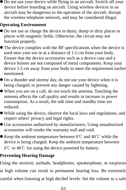 63 z Do not use your device while flying in an aircraft. Switch off your device before boarding an aircraft. Using wireless devices in an aircraft may be dangerous to the operation of the aircraft, disrupt the wireless telephone network, and may be considered illegal.   Operating Environment z Do not use or charge the device in dusty, damp or dirty places or places with magnetic fields. Otherwise, the circuit may not function properly. z The device complies with the RF specifications when the device is used near your ear or at a distance of 1.5 cm from your body. Ensure that the device accessories such as a device case and a device holster are not composed of metal components. Keep your device 1.5 cm away from your body to meet the requirement earlier mentioned. z On a thunder and stormy day, do not use your device when it is being charged, to prevent any danger caused by lightning. z When you are on a call, do not touch the antenna. Touching the antenna affects the call quality and results in increase in power consumption. As a result, the talk time and standby time are reduced. z While using the device, observe the local laws and regulations, and respect others&apos; privacy and legal rights. z Use accessories authorized by manufacturers. Using unauthorized accessories will render the warranty null and void. z Keep the ambient temperature between 0℃ and 40℃ while the device is being charged. Keep the ambient temperature between 0℃ to 40℃ for using the device powered by battery. Preventing Hearing Damage Using the receiver, earbuds, headphones, speakerphone, or earpieces at high volume can result in permanent hearing loss. Be extremely careful when listening at high decibel levels. Set the volume to a safe 
