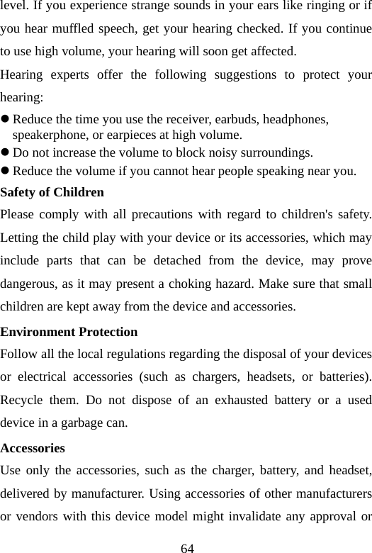 64 level. If you experience strange sounds in your ears like ringing or if you hear muffled speech, get your hearing checked. If you continue to use high volume, your hearing will soon get affected. Hearing experts offer the following suggestions to protect your hearing: z Reduce the time you use the receiver, earbuds, headphones, speakerphone, or earpieces at high volume. z Do not increase the volume to block noisy surroundings. z Reduce the volume if you cannot hear people speaking near you. Safety of Children Please comply with all precautions with regard to children&apos;s safety. Letting the child play with your device or its accessories, which may include parts that can be detached from the device, may prove dangerous, as it may present a choking hazard. Make sure that small children are kept away from the device and accessories. Environment Protection Follow all the local regulations regarding the disposal of your devices or electrical accessories (such as chargers, headsets, or batteries). Recycle them. Do not dispose of an exhausted battery or a used device in a garbage can. Accessories Use only the accessories, such as the charger, battery, and headset, delivered by manufacturer. Using accessories of other manufacturers or vendors with this device model might invalidate any approval or 