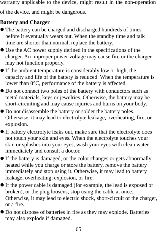 65 warranty applicable to the device, might result in the non-operation of the device, and might be dangerous. Battery and Charger z The battery can be charged and discharged hundreds of times before it eventually wears out. When the standby time and talk time are shorter than normal, replace the battery. z Use the AC power supply defined in the specifications of the charger. An improper power voltage may cause fire or the charger may not function properly. z If the ambient temperature is considerably low or high, the capacity and life of the battery is reduced. When the temperature is lower than 0°C, performance of the battery is affected. z Do not connect two poles of the battery with conductors such as metal materials, keys or jewelries. Otherwise, the battery may be short-circuiting and may cause injuries and burns on your body. z Do not disassemble the battery or solder the battery poles. Otherwise, it may lead to electrolyte leakage, overheating, fire, or explosion. z If battery electrolyte leaks out, make sure that the electrolyte does not touch your skin and eyes. When the electrolyte touches your skin or splashes into your eyes, wash your eyes with clean water immediately and consult a doctor. z If the battery is damaged, or the color changes or gets abnormally heated while you charge or store the battery, remove the battery immediately and stop using it. Otherwise, it may lead to battery leakage, overheating, explosion, or fire. z If the power cable is damaged (for example, the lead is exposed or broken), or the plug loosens, stop using the cable at once. Otherwise, it may lead to electric shock, short-circuit of the charger, or a fire. z Do not dispose of batteries in fire as they may explode. Batteries may also explode if damaged. 