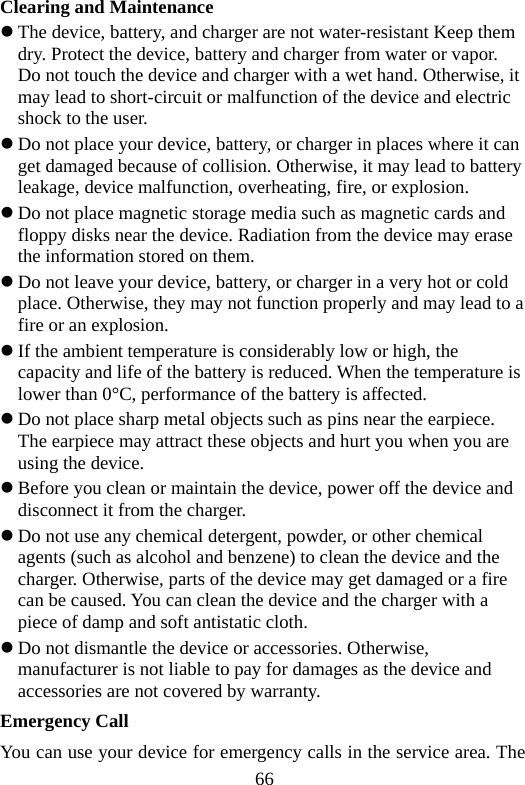 66 Clearing and Maintenance z The device, battery, and charger are not water-resistant Keep them dry. Protect the device, battery and charger from water or vapor. Do not touch the device and charger with a wet hand. Otherwise, it may lead to short-circuit or malfunction of the device and electric shock to the user. z Do not place your device, battery, or charger in places where it can get damaged because of collision. Otherwise, it may lead to battery leakage, device malfunction, overheating, fire, or explosion. z Do not place magnetic storage media such as magnetic cards and floppy disks near the device. Radiation from the device may erase the information stored on them. z Do not leave your device, battery, or charger in a very hot or cold place. Otherwise, they may not function properly and may lead to a fire or an explosion. z If the ambient temperature is considerably low or high, the capacity and life of the battery is reduced. When the temperature is lower than 0°C, performance of the battery is affected. z Do not place sharp metal objects such as pins near the earpiece. The earpiece may attract these objects and hurt you when you are using the device. z Before you clean or maintain the device, power off the device and disconnect it from the charger.   z Do not use any chemical detergent, powder, or other chemical agents (such as alcohol and benzene) to clean the device and the charger. Otherwise, parts of the device may get damaged or a fire can be caused. You can clean the device and the charger with a piece of damp and soft antistatic cloth. z Do not dismantle the device or accessories. Otherwise, manufacturer is not liable to pay for damages as the device and accessories are not covered by warranty. Emergency Call You can use your device for emergency calls in the service area. The 