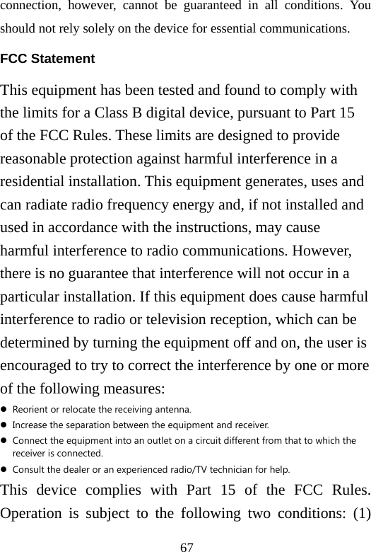67 connection, however, cannot be guaranteed in all conditions. You should not rely solely on the device for essential communications. FCC Statement This equipment has been tested and found to comply with the limits for a Class B digital device, pursuant to Part 15 of the FCC Rules. These limits are designed to provide reasonable protection against harmful interference in a residential installation. This equipment generates, uses and can radiate radio frequency energy and, if not installed and used in accordance with the instructions, may cause harmful interference to radio communications. However, there is no guarantee that interference will not occur in a particular installation. If this equipment does cause harmful interference to radio or television reception, which can be determined by turning the equipment off and on, the user is encouraged to try to correct the interference by one or more of the following measures: z Reorient or relocate the receiving antenna. z Increase the separation between the equipment and receiver. z Connect the equipment into an outlet on a circuit different from that to which the receiver is connected. z Consult the dealer or an experienced radio/TV technician for help. This device complies with Part 15 of the FCC Rules. Operation is subject to the following two conditions: (1) 