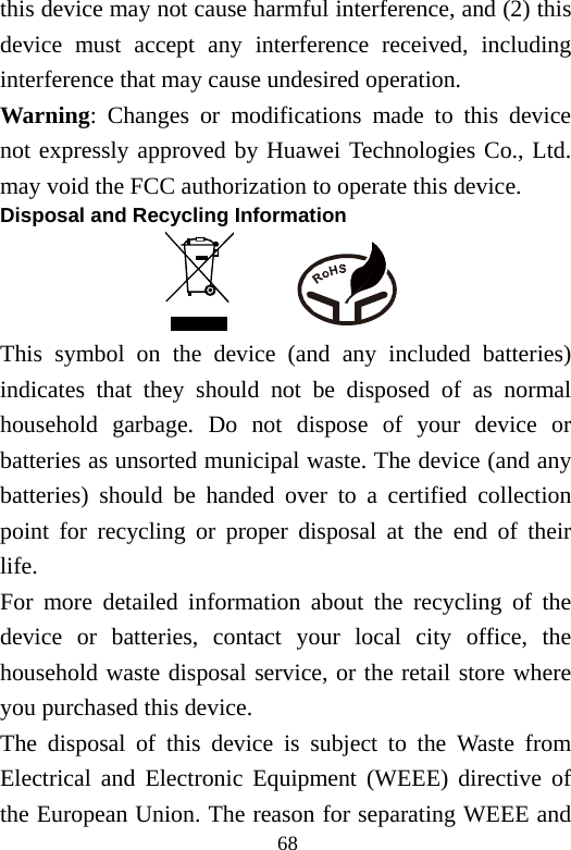 68 this device may not cause harmful interference, and (2) this device must accept any interference received, including interference that may cause undesired operation. Warning: Changes or modifications made to this device not expressly approved by Huawei Technologies Co., Ltd. may void the FCC authorization to operate this device. Disposal and Recycling Information           This symbol on the device (and any included batteries) indicates that they should not be disposed of as normal household garbage. Do not dispose of your device or batteries as unsorted municipal waste. The device (and any batteries) should be handed over to a certified collection point for recycling or proper disposal at the end of their life. For more detailed information about the recycling of the device or batteries, contact your local city office, the household waste disposal service, or the retail store where you purchased this device. The disposal of this device is subject to the Waste from Electrical and Electronic Equipment (WEEE) directive of the European Union. The reason for separating WEEE and 