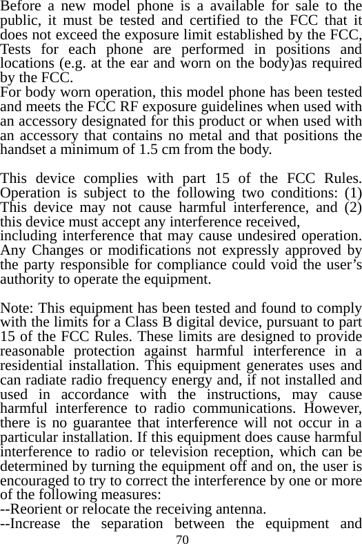 70 Before a new model phone is a available for sale to the public, it must be tested and certified to the FCC that it does not exceed the exposure limit established by the FCC, Tests for each phone are performed in positions and locations (e.g. at the ear and worn on the body)as required by the FCC. For body worn operation, this model phone has been tested and meets the FCC RF exposure guidelines when used with an accessory designated for this product or when used with an accessory that contains no metal and that positions the handset a minimum of 1.5 cm from the body.  This device complies with part 15 of the FCC Rules. Operation is subject to the following two conditions: (1) This device may not cause harmful interference, and (2) this device must accept any interference received, including interference that may cause undesired operation. Any Changes or modifications not expressly approved by the party responsible for compliance could void the user’s authority to operate the equipment.      Note: This equipment has been tested and found to comply with the limits for a Class B digital device, pursuant to part 15 of the FCC Rules. These limits are designed to provide reasonable protection against harmful interference in a residential installation. This equipment generates uses and can radiate radio frequency energy and, if not installed and used in accordance with the instructions, may cause harmful interference to radio communications. However, there is no guarantee that interference will not occur in a particular installation. If this equipment does cause harmful interference to radio or television reception, which can be determined by turning the equipment off and on, the user is encouraged to try to correct the interference by one or more of the following measures:     --Reorient or relocate the receiving antenna.   --Increase the separation between the equipment and 