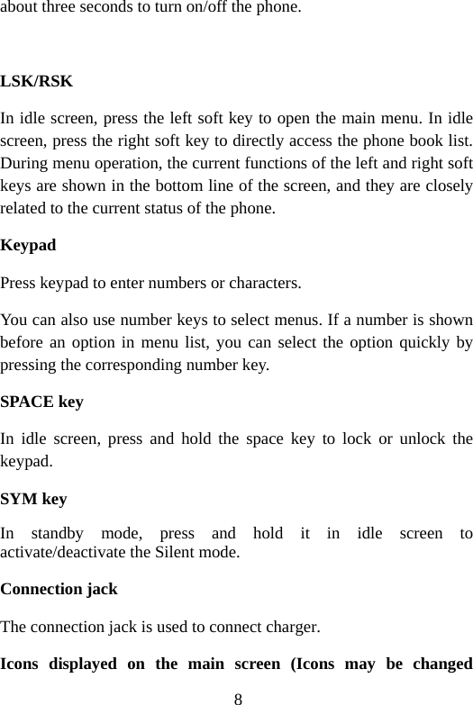 8 about three seconds to turn on/off the phone.  LSK/RSK In idle screen, press the left soft key to open the main menu. In idle screen, press the right soft key to directly access the phone book list. During menu operation, the current functions of the left and right soft keys are shown in the bottom line of the screen, and they are closely related to the current status of the phone. Keypad Press keypad to enter numbers or characters. You can also use number keys to select menus. If a number is shown before an option in menu list, you can select the option quickly by pressing the corresponding number key. SPACE key In idle screen, press and hold the space key to lock or unlock the keypad. SYM key In standby mode, press and hold it in idle screen to activate/deactivate the Silent mode. Connection jack The connection jack is used to connect charger. Icons displayed on the main screen (Icons may be changed 