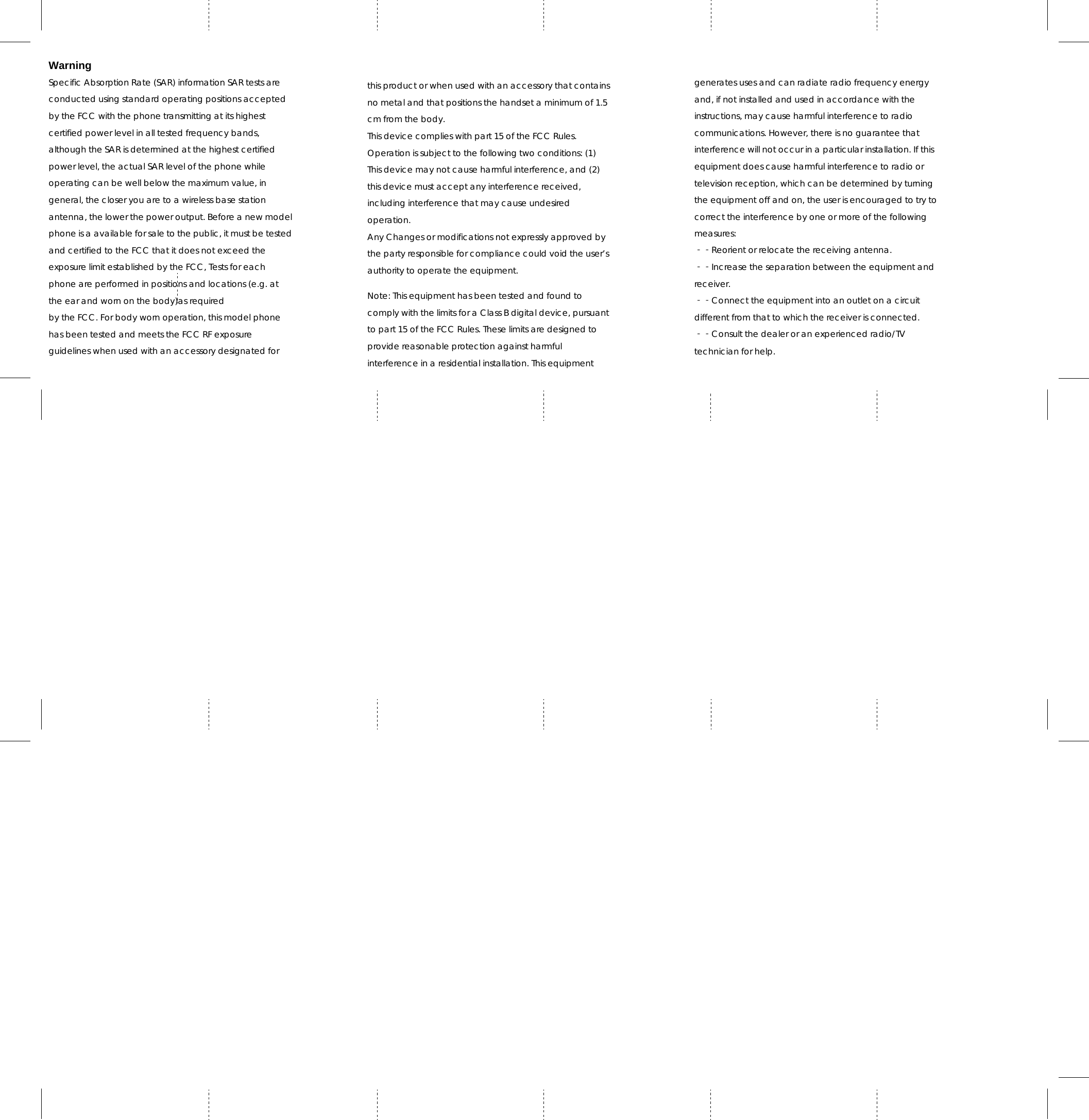 Warning Specific Absorption Rate (SAR) information SAR tests are conducted using standard operating positions accepted by the FCC with the phone transmitting at its highest certified power level in all tested frequency bands, although the SAR is determined at the highest certified power level, the actual SAR level of the phone while operating can be well below the maximum value, in general, the closer you are to a wireless base station antenna, the lower the power output. Before a new model phone is a available for sale to the public, it must be tested and certified to the FCC that it does not exceed the exposure limit established by the FCC, Tests for each phone are performed in positions and locations (e.g. at the ear and worn on the body)as required by the FCC. For body worn operation, this model phone has been tested and meets the FCC RF exposure guidelines when used with an accessory designated for this product or when used with an accessory that contains no metal and that positions the handset a minimum of 1.5 cm from the body. This device complies with part 15 of the FCC Rules. Operation is subject to the following two conditions: (1) This device may not cause harmful interference, and (2) this device must accept any interference received, including interference that may cause undesired operation. Any Changes or modifications not expressly approved by the party responsible for compliance could void the user’s authority to operate the equipment.  Note: This equipment has been tested and found to comply with the limits for a Class B digital device, pursuant to part 15 of the FCC Rules. These limits are designed to provide reasonable protection against harmful interference in a residential installation. This equipment generates uses and can radiate radio frequency energy and, if not installed and used in accordance with the instructions, may cause harmful interference to radio communications. However, there is no guarantee that interference will not occur in a particular installation. If this equipment does cause harmful interference to radio or television reception, which can be determined by turning the equipment off and on, the user is encouraged to try to correct the interference by one or more of the following measures: ‐‐Reorient or relocate the receiving antenna. ‐‐Increase the separation between the equipment and receiver. ‐‐Connect the equipment into an outlet on a circuit different from that to which the receiver is connected. ‐‐Consult the dealer or an experienced radio/TV technician for help. 