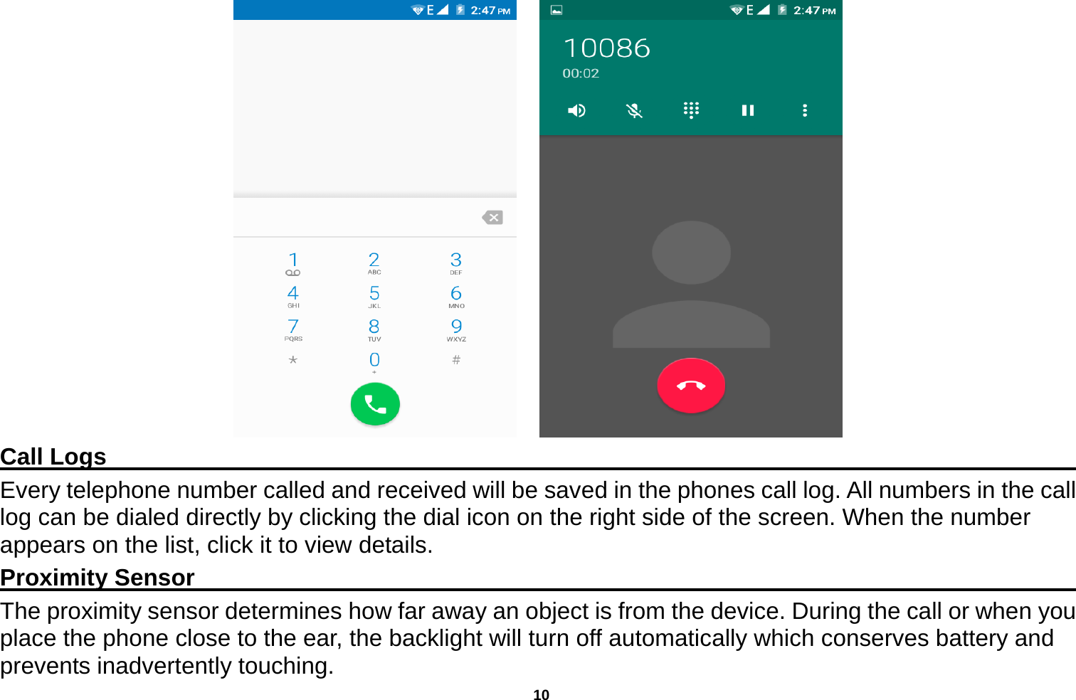   10      Call Logs                                                                                         Every telephone number called and received will be saved in the phones call log. All numbers in the call log can be dialed directly by clicking the dial icon on the right side of the screen. When the number appears on the list, click it to view details.   Proximity Sensor                                                                                  The proximity sensor determines how far away an object is from the device. During the call or when you place the phone close to the ear, the backlight will turn off automatically which conserves battery and prevents inadvertently touching. 