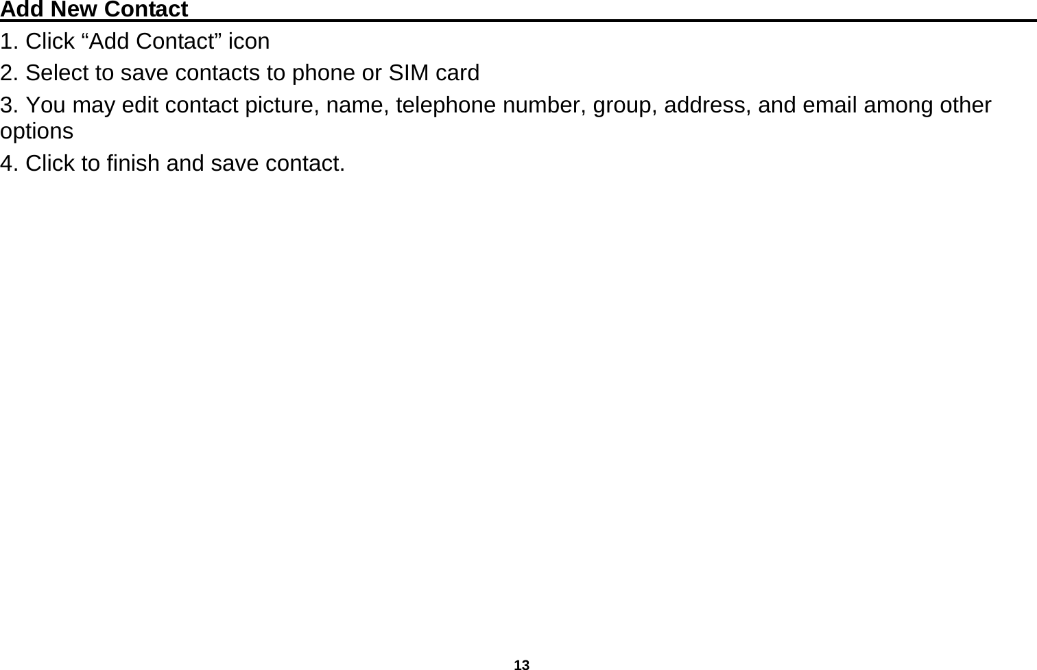   13  Add New Contact                                                                                 1. Click “Add Contact” icon   2. Select to save contacts to phone or SIM card 3. You may edit contact picture, name, telephone number, group, address, and email among other options 4. Click to finish and save contact. 