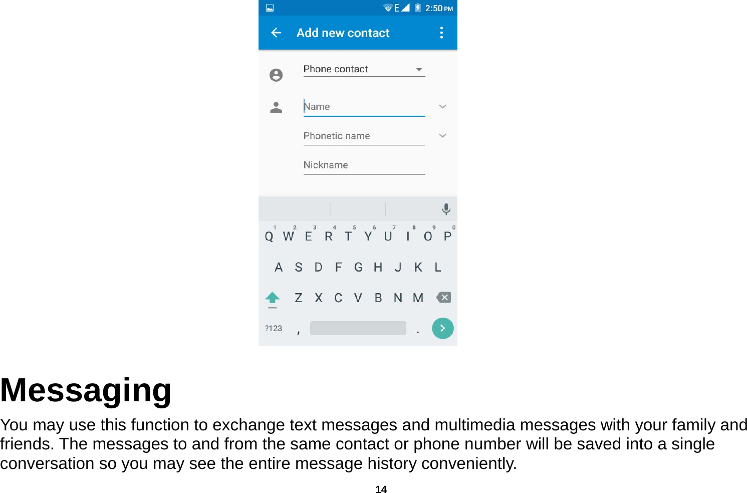   14       Messaging You may use this function to exchange text messages and multimedia messages with your family and friends. The messages to and from the same contact or phone number will be saved into a single conversation so you may see the entire message history conveniently. 