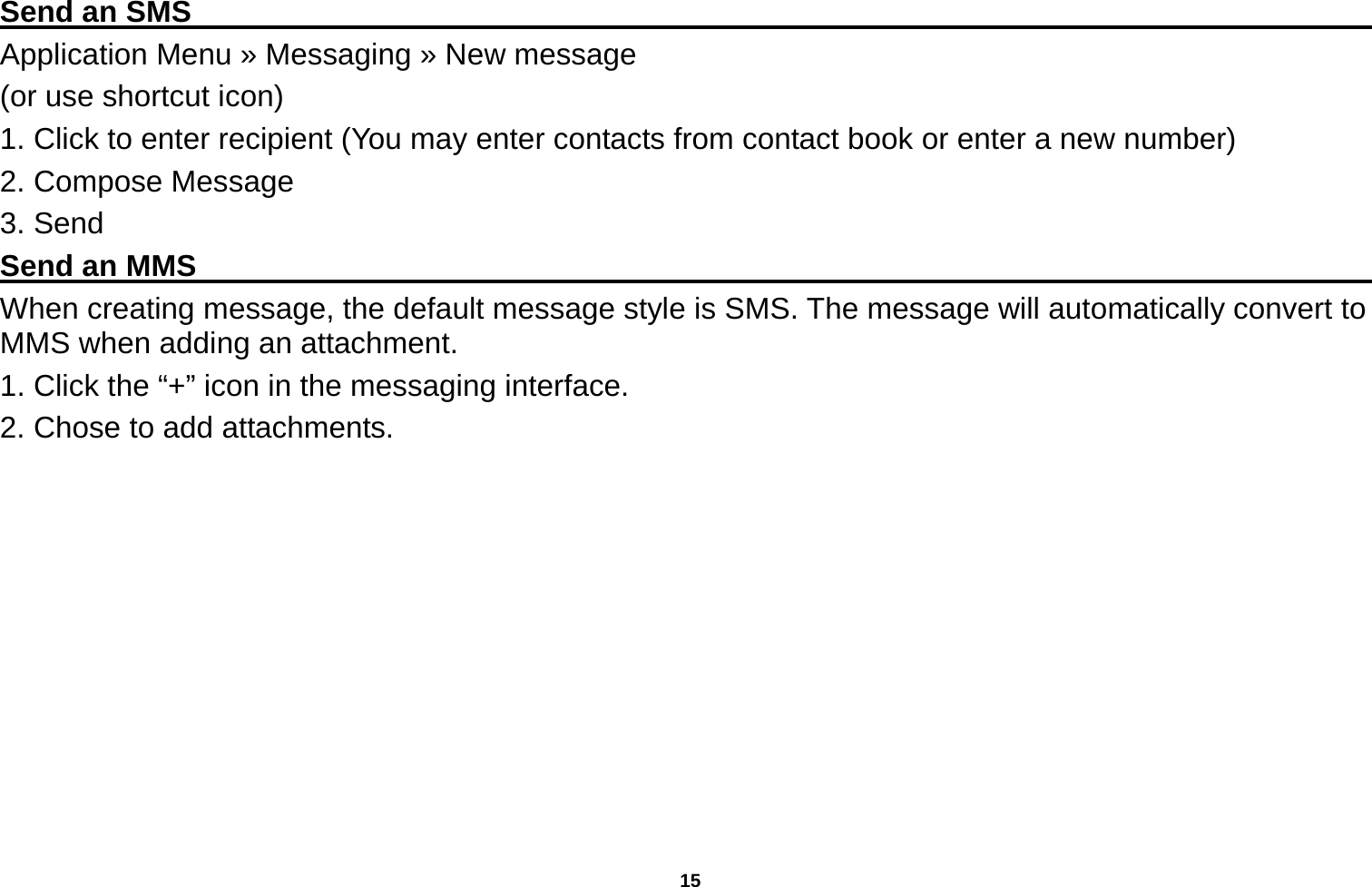   15  Send an SMS                                                                                     Application Menu » Messaging » New message   (or use shortcut icon)   1. Click to enter recipient (You may enter contacts from contact book or enter a new number) 2. Compose Message 3. Send Send an MMS                                                                                     When creating message, the default message style is SMS. The message will automatically convert to MMS when adding an attachment.   1. Click the “+” icon in the messaging interface. 2. Chose to add attachments. 