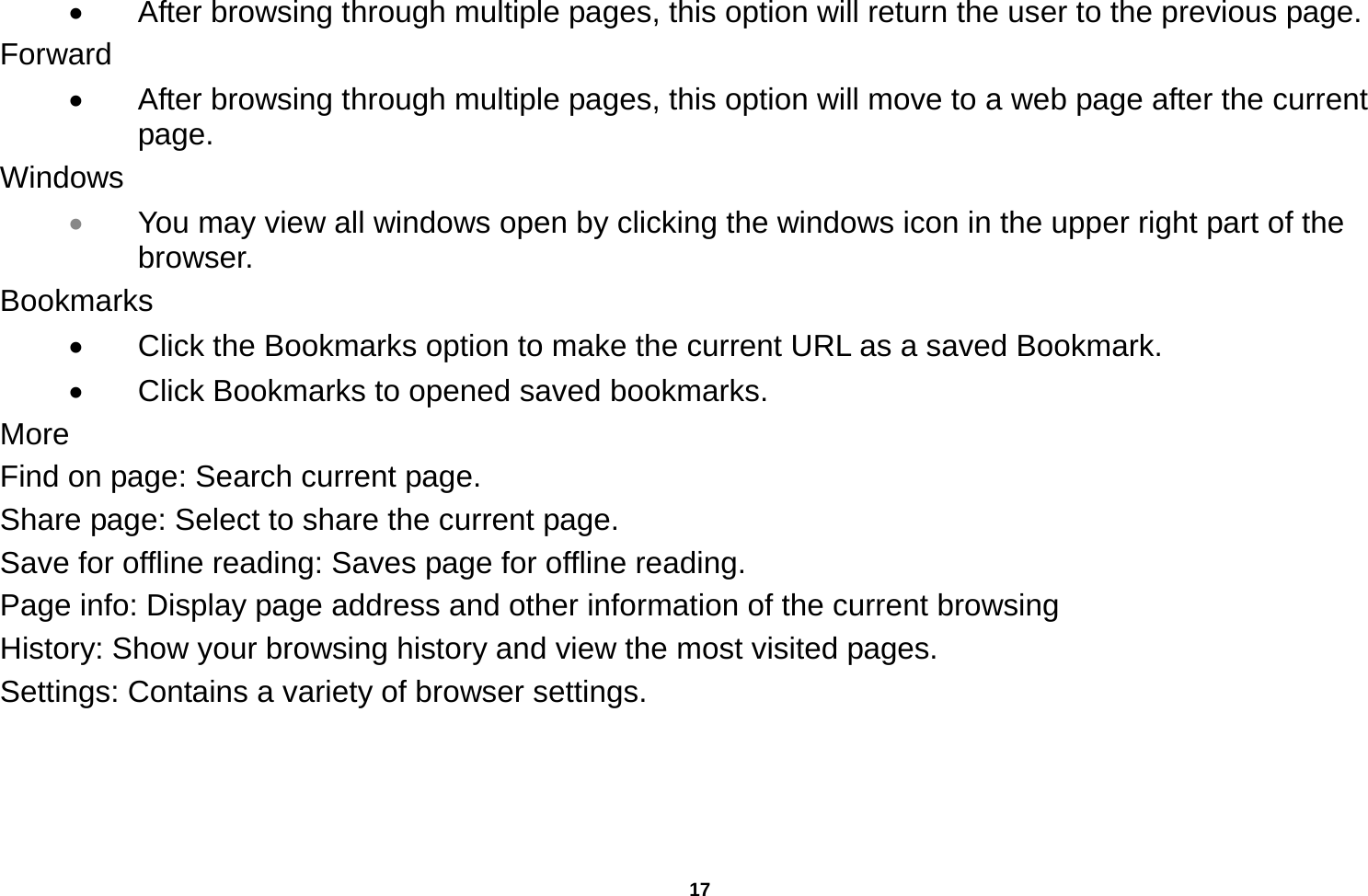   17    After browsing through multiple pages, this option will return the user to the previous page. Forward   After browsing through multiple pages, this option will move to a web page after the current page. Windows  You may view all windows open by clicking the windows icon in the upper right part of the browser. Bookmarks   Click the Bookmarks option to make the current URL as a saved Bookmark.   Click Bookmarks to opened saved bookmarks. More Find on page: Search current page. Share page: Select to share the current page. Save for offline reading: Saves page for offline reading. Page info: Display page address and other information of the current browsing History: Show your browsing history and view the most visited pages. Settings: Contains a variety of browser settings.  