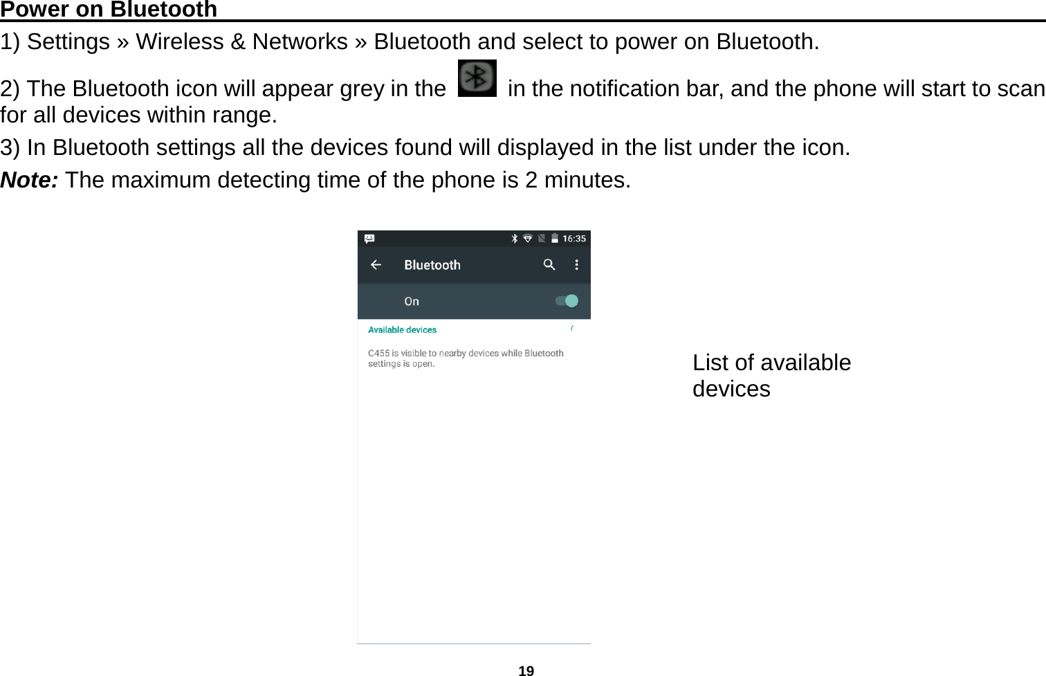   19  Power on Bluetooth                                                                               1) Settings » Wireless &amp; Networks » Bluetooth and select to power on Bluetooth. 2) The Bluetooth icon will appear grey in the    in the notification bar, and the phone will start to scan for all devices within range. 3) In Bluetooth settings all the devices found will displayed in the list under the icon. Note: The maximum detecting time of the phone is 2 minutes.   List of available devices 