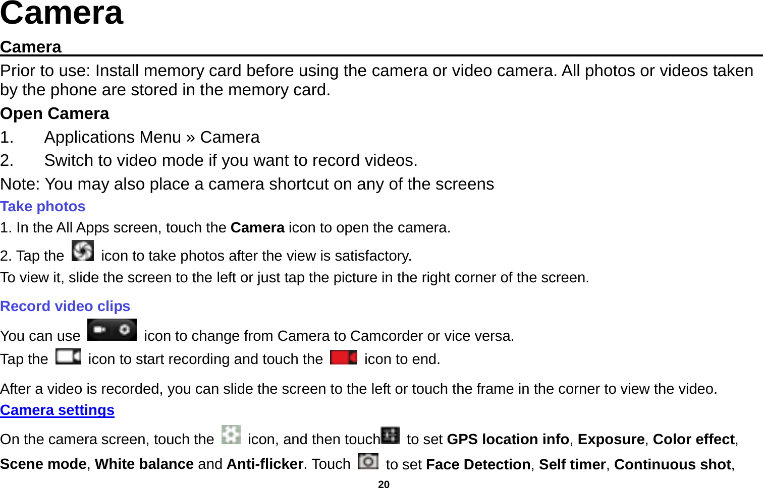   20  Camera Camera                                                                                           Prior to use: Install memory card before using the camera or video camera. All photos or videos taken by the phone are stored in the memory card. Open Camera 1.  Applications Menu » Camera   2.  Switch to video mode if you want to record videos.   Note: You may also place a camera shortcut on any of the screens Take photos   1. In the All Apps screen, touch the Camera icon to open the camera. 2. Tap the    icon to take photos after the view is satisfactory. To view it, slide the screen to the left or just tap the picture in the right corner of the screen.   Record video clips You can use    icon to change from Camera to Camcorder or vice versa. Tap the    icon to start recording and touch the   icon to end. After a video is recorded, you can slide the screen to the left or touch the frame in the corner to view the video. Camera settings  On the camera screen, touch the    icon, and then touch  to set GPS location info, Exposure, Color effect, Scene mode, White balance and Anti-flicker. Touch   to set Face Detection, Self timer, Continuous shot, 