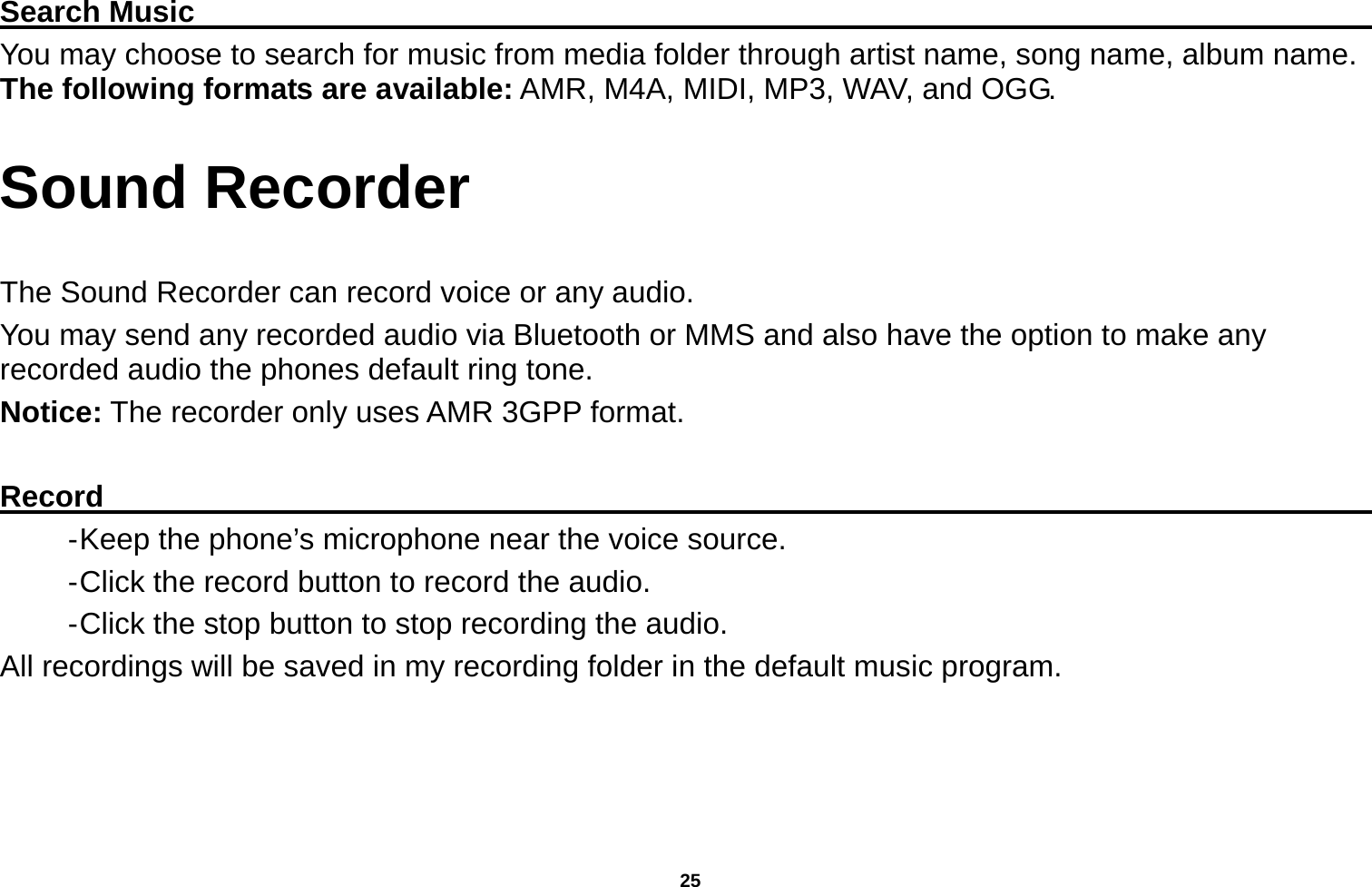   25  Search Music                                                                                     You may choose to search for music from media folder through artist name, song name, album name. The following formats are available: AMR, M4A, MIDI, MP3, WAV, and OGG. Sound Recorder  The Sound Recorder can record voice or any audio.   You may send any recorded audio via Bluetooth or MMS and also have the option to make any recorded audio the phones default ring tone. Notice: The recorder only uses AMR 3GPP format.  Record                                                                                           - Keep the phone’s microphone near the voice source. - Click the record button to record the audio. - Click the stop button to stop recording the audio. All recordings will be saved in my recording folder in the default music program. 