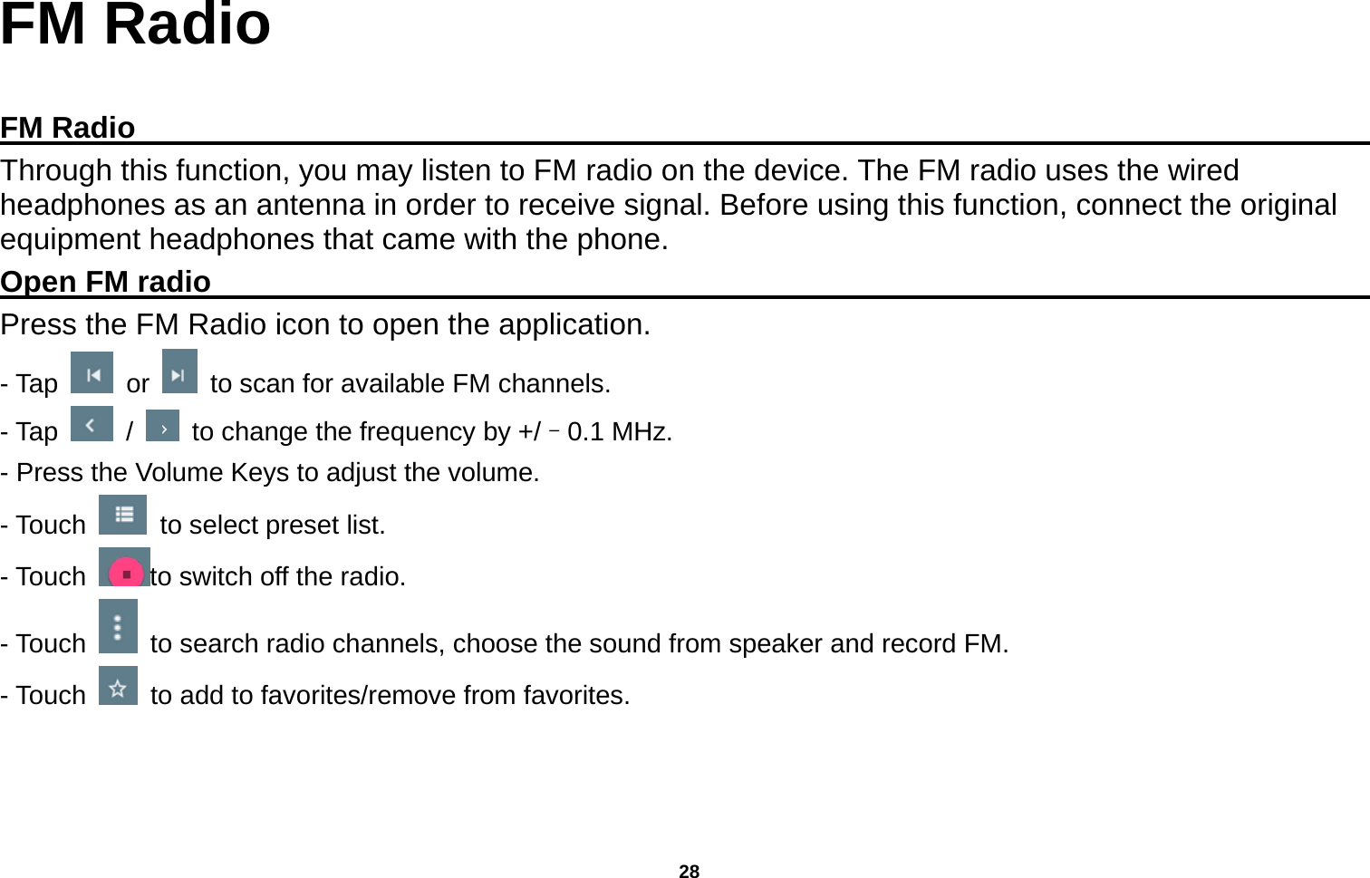   28  FM Radio  FM Radio                                                                                         Through this function, you may listen to FM radio on the device. The FM radio uses the wired headphones as an antenna in order to receive signal. Before using this function, connect the original equipment headphones that came with the phone. Open FM radio                                                                                    Press the FM Radio icon to open the application. - Tap   or    to scan for available FM channels. - Tap   /    to change the frequency by +/–0.1 MHz. - Press the Volume Keys to adjust the volume. - Touch    to select preset list. - Touch  to switch off the radio. - Touch    to search radio channels, choose the sound from speaker and record FM.   - Touch    to add to favorites/remove from favorites. 