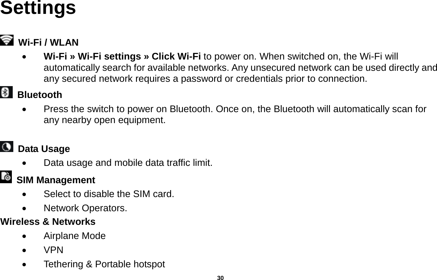   30  Settings    Wi-Fi / WLAN    Wi-Fi » Wi-Fi settings » Click Wi-Fi to power on. When switched on, the Wi-Fi will automatically search for available networks. Any unsecured network can be used directly and any secured network requires a password or credentials prior to connection.  Bluetooth    Press the switch to power on Bluetooth. Once on, the Bluetooth will automatically scan for any nearby open equipment.   Data Usage    Data usage and mobile data traffic limit.  SIM Management    Select to disable the SIM card.    Network Operators. Wireless &amp; Networks    Airplane Mode  VPN   Tethering &amp; Portable hotspot     