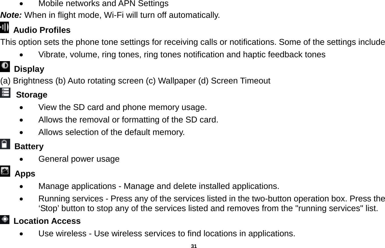   31    Mobile networks and APN Settings Note: When in flight mode, Wi-Fi will turn off automatically.  Audio Profiles This option sets the phone tone settings for receiving calls or notifications. Some of the settings include   Vibrate, volume, ring tones, ring tones notification and haptic feedback tones  Display   (a) Brightness (b) Auto rotating screen (c) Wallpaper (d) Screen Timeout  Storage   View the SD card and phone memory usage.     Allows the removal or formatting of the SD card.   Allows selection of the default memory.    Battery    General power usage  Apps   Manage applications - Manage and delete installed applications.   Running services - Press any of the services listed in the two-button operation box. Press the ‘Stop’ button to stop any of the services listed and removes from the &quot;running services&quot; list.  Location Access    Use wireless - Use wireless services to find locations in applications. 