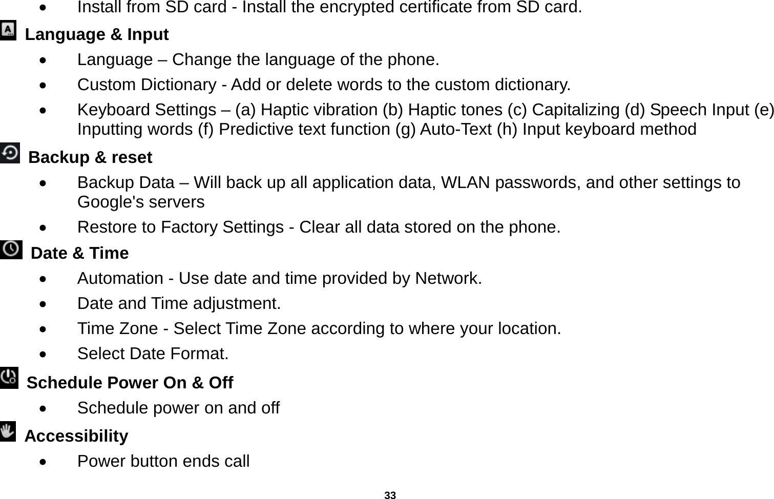   33    Install from SD card - Install the encrypted certificate from SD card.     Language &amp; Input     Language – Change the language of the phone.     Custom Dictionary - Add or delete words to the custom dictionary.   Keyboard Settings – (a) Haptic vibration (b) Haptic tones (c) Capitalizing (d) Speech Input (e) Inputting words (f) Predictive text function (g) Auto-Text (h) Input keyboard method    Backup &amp; reset     Backup Data – Will back up all application data, WLAN passwords, and other settings to Google&apos;s servers   Restore to Factory Settings - Clear all data stored on the phone.   Date &amp; Time     Automation - Use date and time provided by Network.   Date and Time adjustment.         Time Zone - Select Time Zone according to where your location.     Select Date Format.   Schedule Power On &amp; Off   Schedule power on and off  Accessibility    Power button ends call 