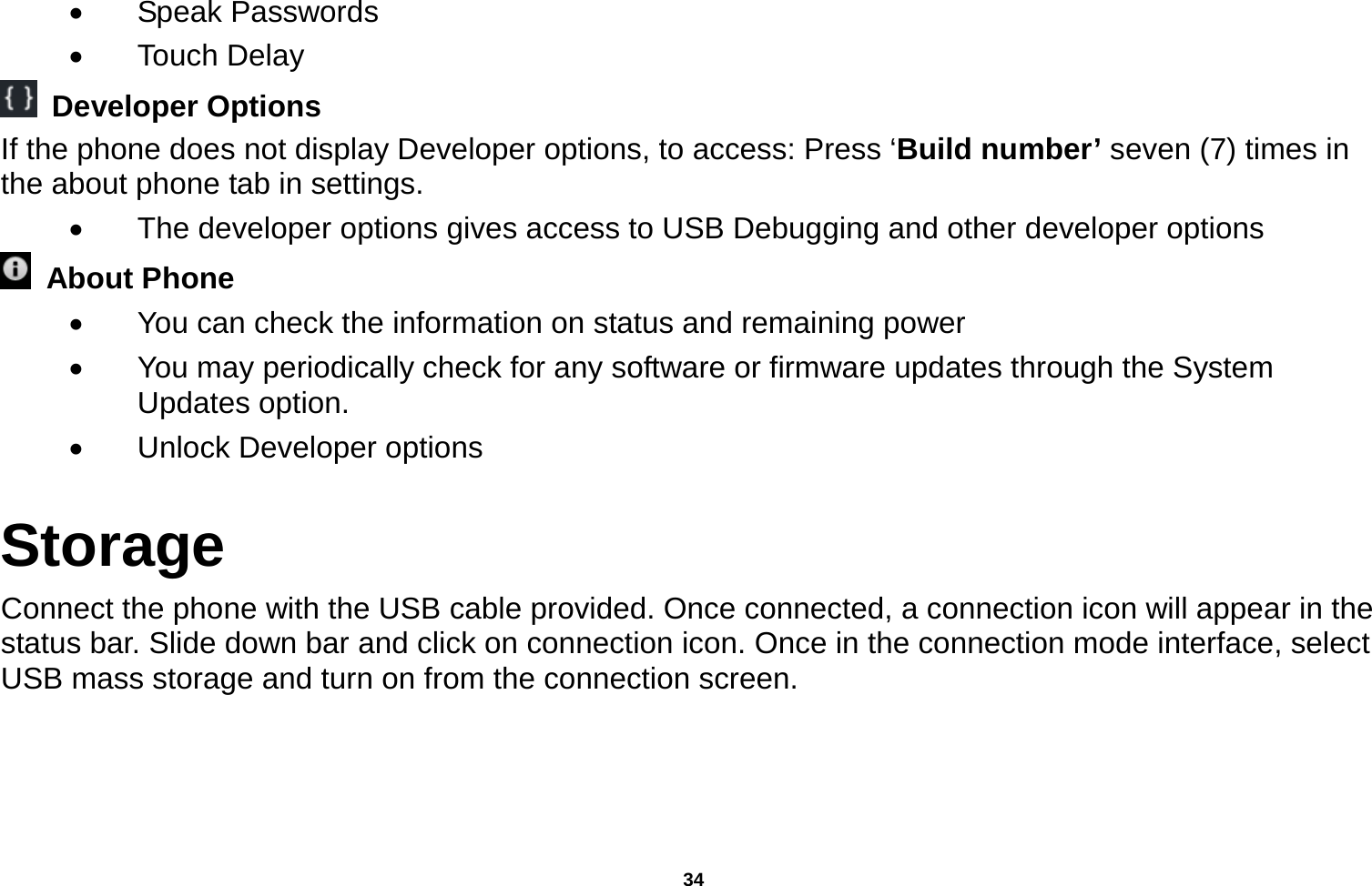   34   Speak Passwords  Touch Delay  Developer Options If the phone does not display Developer options, to access: Press ‘Build number’ seven (7) times in the about phone tab in settings.     The developer options gives access to USB Debugging and other developer options  About Phone    You can check the information on status and remaining power   You may periodically check for any software or firmware updates through the System Updates option.   Unlock Developer options Storage Connect the phone with the USB cable provided. Once connected, a connection icon will appear in the status bar. Slide down bar and click on connection icon. Once in the connection mode interface, select USB mass storage and turn on from the connection screen. 