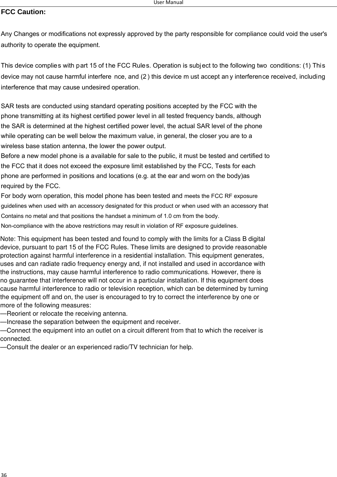 UserManual33FCC Caution: Any Changes or modifications not expressly approved by the party responsible for compliance could void the user&apos;s   authority to operate the equipment.   This device complies with part 15 of t he FCC Rules. Operation is subj ect to the following two  conditions: (1) This device may not cause harmful interfere nce, and (2 ) this device m ust accept an y interference received, including   interference that may cause undesired operation.     SAR tests are conducted using standard operating positions accepted by the FCC with the phone transmitting at its highest certified power level in all tested frequency bands, although the SAR is determined at the highest certified power level, the actual SAR level of the phone while operating can be well below the maximum value, in general, the closer you are to a wireless base station antenna, the lower the power output. Before a new model phone is a available for sale to the public, it must be tested and certified to the FCC that it does not exceed the exposure limit established by the FCC, Tests for each phone are performed in positions and locations (e.g. at the ear and worn on the body)as required by the FCC. For body worn operation, this model phone has been tested and meets the FCC RF exposure guidelines when used with an accessory designated for this product or when used with an accessory that Contains no metal and that positions the handset a minimum of 1.0 cm from the body. Non-compliance with the above restrictions may result in violation of RF exposure guidelines. Note: This equipment has been tested and found to comply with the limits for a Class B digitaldevice, pursuant to part 15 of the FCC Rules. These limits are designed to provide reasonableprotection against harmful interference in a residential installation. This equipment generates,uses and can radiate radio frequency energy and, if not installed and used in accordance withthe instructions, may cause harmful interference to radio communications. However, there isno guarantee that interference will not occur in a particular installation. If this equipment doescause harmful interference to radio or television reception, which can be determined by turningthe equipment off and on, the user is encouraged to try to correct the interference by one ormore of the following measures:—Reorient or relocate the receiving antenna.—Increase the separation between the equipment and receiver.—Connect the equipment into an outlet on a circuit different from that to which the receiver isconnected.—Consult the dealer or an experienced radio/TV technician for help.36