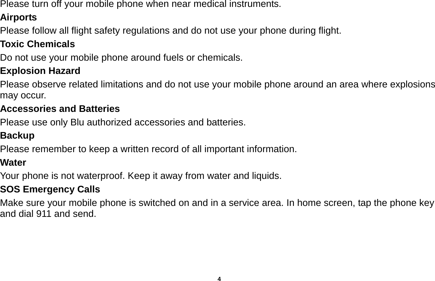   4  Please turn off your mobile phone when near medical instruments. Airports Please follow all flight safety regulations and do not use your phone during flight. Toxic Chemicals Do not use your mobile phone around fuels or chemicals. Explosion Hazard Please observe related limitations and do not use your mobile phone around an area where explosions may occur. Accessories and Batteries Please use only Blu authorized accessories and batteries. Backup Please remember to keep a written record of all important information. Water  Your phone is not waterproof. Keep it away from water and liquids. SOS Emergency Calls Make sure your mobile phone is switched on and in a service area. In home screen, tap the phone key and dial 911 and send.   