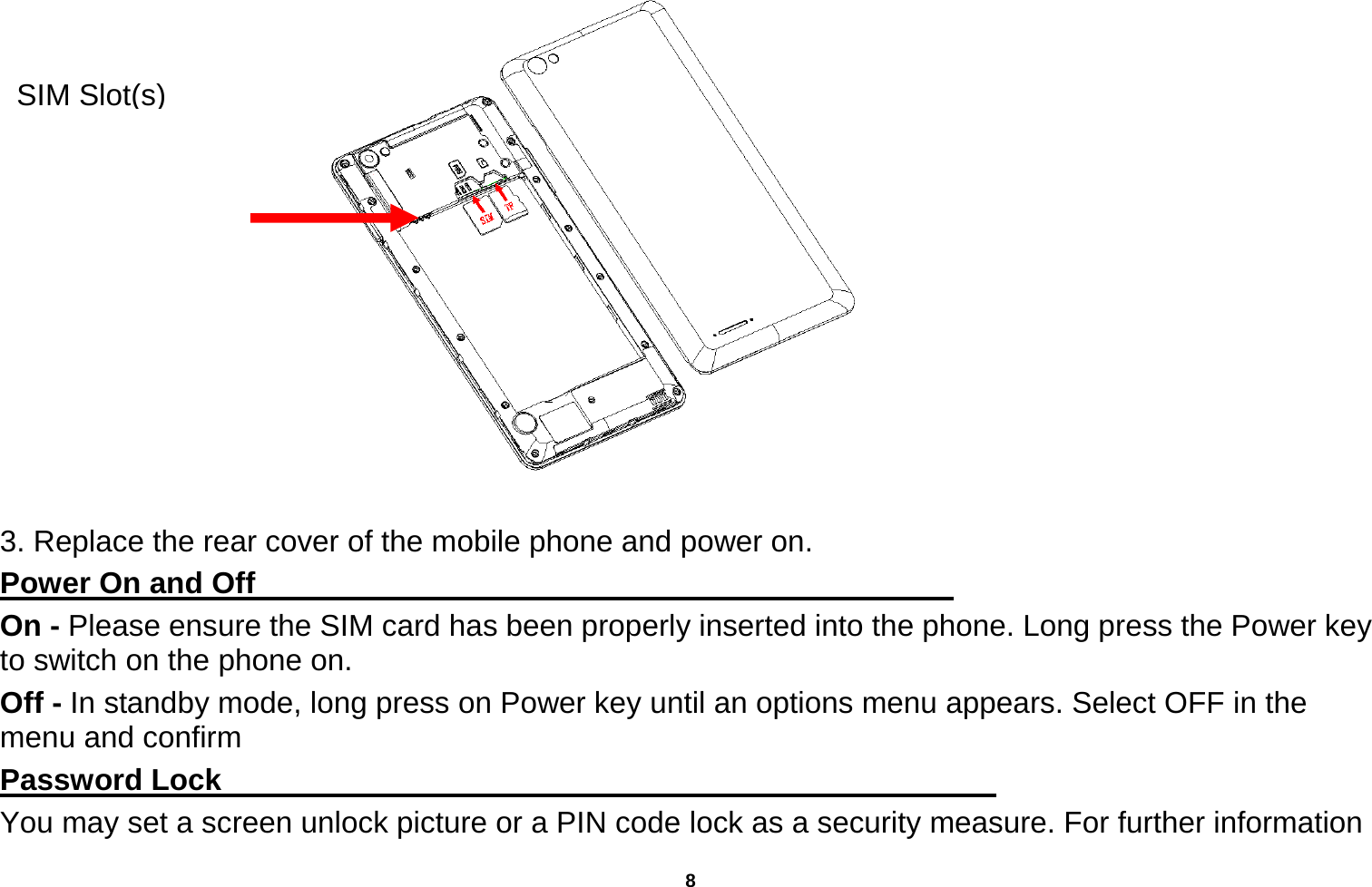   8         3. Replace the rear cover of the mobile phone and power on. Power On and Off                                                                                 On - Please ensure the SIM card has been properly inserted into the phone. Long press the Power key to switch on the phone on. Off - In standby mode, long press on Power key until an options menu appears. Select OFF in the menu and confirm Password Lock                                                    You may set a screen unlock picture or a PIN code lock as a security measure. For further information SIM Slot(s)