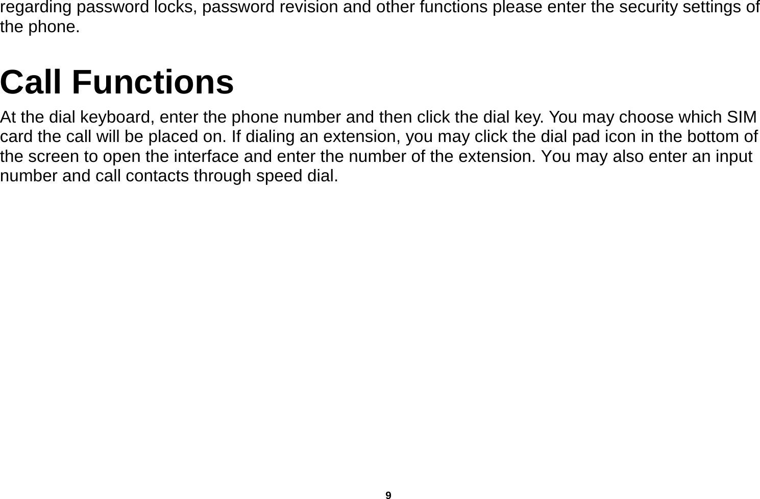   9  regarding password locks, password revision and other functions please enter the security settings of the phone. Call Functions                                   At the dial keyboard, enter the phone number and then click the dial key. You may choose which SIM card the call will be placed on. If dialing an extension, you may click the dial pad icon in the bottom of the screen to open the interface and enter the number of the extension. You may also enter an input number and call contacts through speed dial. 