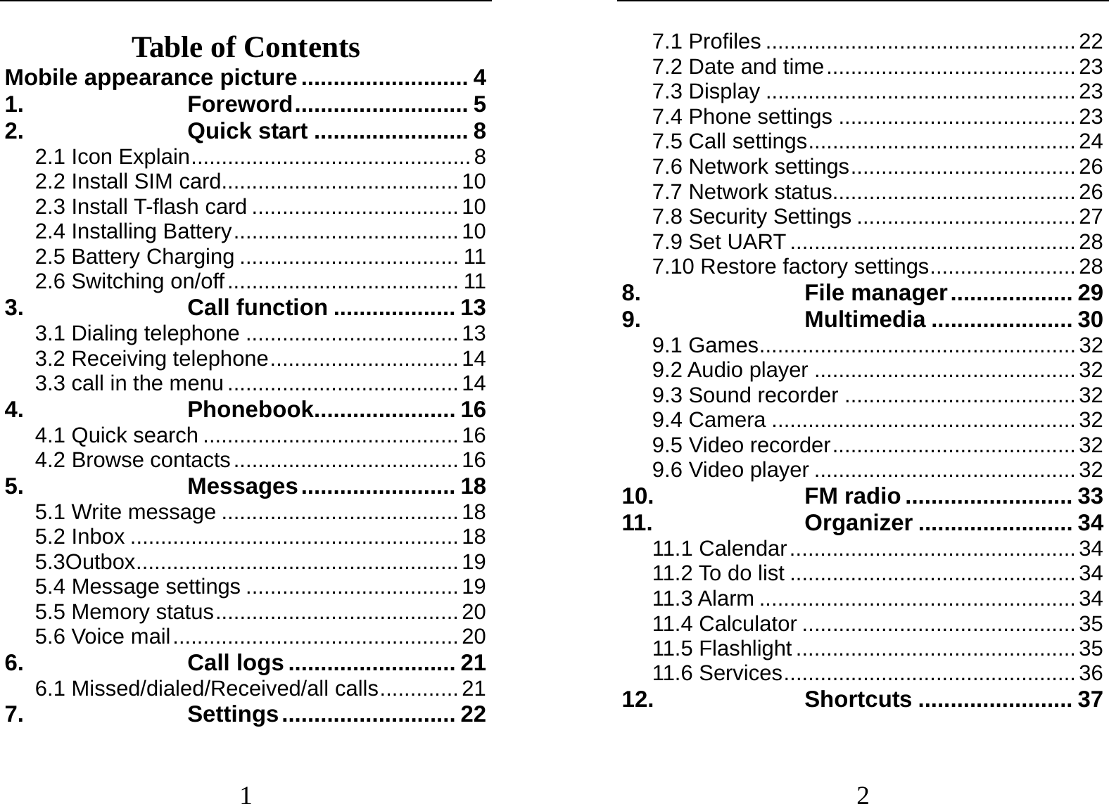  1 Table of Contents Mobile appearance picture .......................... 4 1. Foreword ........................... 5 2. Quick start ........................ 8 2.1 Icon Explain .............................................. 8 2.2 Install SIM card....................................... 10 2.3 Install T-flash card .................................. 10 2.4 Installing Battery ..................................... 10 2.5 Battery Charging .................................... 11 2.6 Switching on/off ...................................... 11 3. Call function ................... 13 3.1 Dialing telephone ................................... 13 3.2 Receiving telephone ............................... 14 3.3 call in the menu ...................................... 14 4. Phonebook...................... 16 4.1 Quick search .......................................... 16 4.2 Browse contacts ..................................... 16 5. Messages ........................  18 5.1 Write message ....................................... 18 5.2 Inbox ...................................................... 18 5.3Outbox ..................................................... 19 5.4 Message settings ................................... 19 5.5 Memory status ........................................ 20 5.6 Voice mail ............................................... 20 6. Call logs .......................... 21 6.1 Missed/dialed/Received/all calls ............. 21 7. Settings ...........................  22  2 7.1 Profiles ................................................... 22 7.2 Date and time ......................................... 23 7.3 Display ................................................... 23 7.4 Phone settings ....................................... 23 7.5 Call settings ............................................ 24 7.6 Network settings ..................................... 26 7.7 Network status ........................................ 26 7.8 Security Settings .................................... 27 7.9 Set UART ............................................... 28 7.10 Restore factory settings ........................ 28 8. File manager ................... 29 9. Multimedia ...................... 30 9.1 Games .................................................... 32 9.2 Audio player ........................................... 32 9.3 Sound recorder ...................................... 32 9.4 Camera .................................................. 32 9.5 Video recorder ........................................ 32 9.6 Video player ........................................... 32 10. FM radio .......................... 33 11. Organizer ........................ 34 11.1 Calendar ............................................... 34 11.2 To do list ............................................... 34 11.3 Alarm .................................................... 34 11.4 Calculator ............................................. 35 11.5 Flashlight .............................................. 35 11.6 Services ................................................ 36 12. Shortcuts ........................ 37 