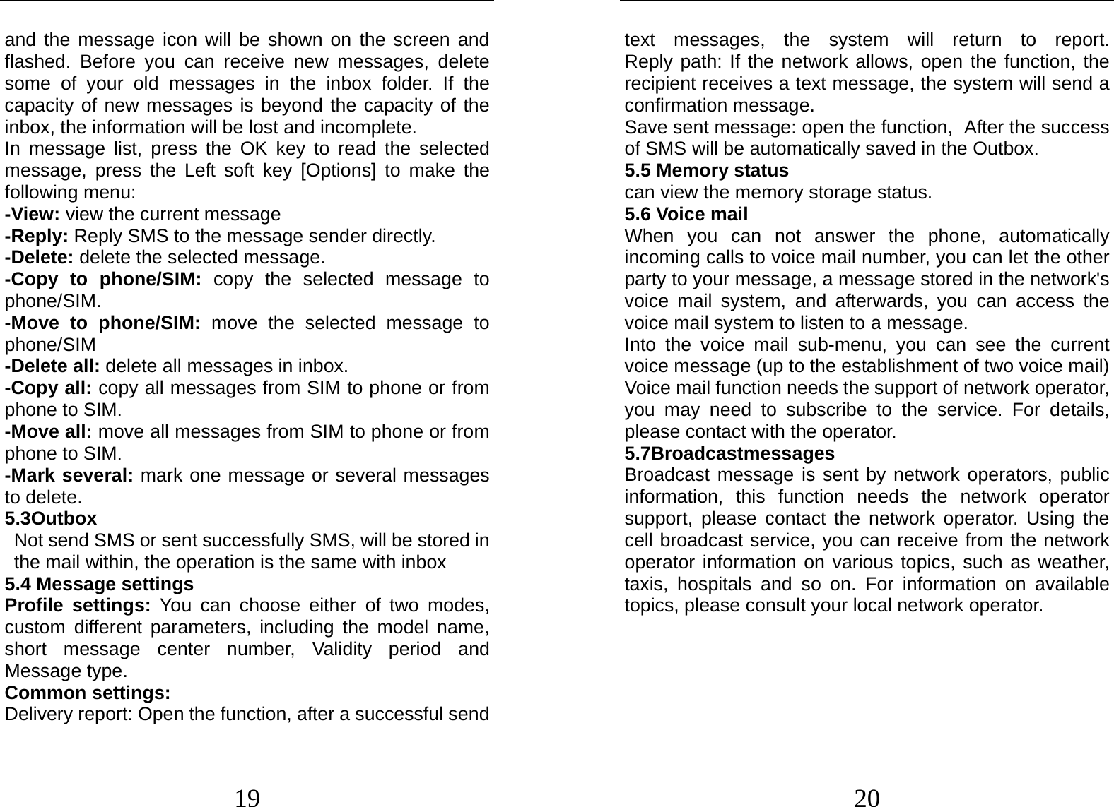  19 and the message icon will be shown on the screen and flashed. Before you can receive new messages, delete some of your old messages in the inbox folder. If the capacity of new messages is beyond the capacity of the inbox, the information will be lost and incomplete. In message list, press the OK key to read the selected message, press the Left soft key [Options] to make the following menu:   -View: view the current message -Reply: Reply SMS to the message sender directly.   -Delete: delete the selected message. -Copy to phone/SIM: copy the selected message to phone/SIM. -Move to phone/SIM: move the selected message to phone/SIM -Delete all: delete all messages in inbox. -Copy all: copy all messages from SIM to phone or from phone to SIM. -Move all: move all messages from SIM to phone or from phone to SIM. -Mark several: mark one message or several messages to delete. 5.3Outbox                                        Not send SMS or sent successfully SMS, will be stored in the mail within, the operation is the same with inbox 5.4 Message settings Profile settings: You can choose either of two modes, custom different parameters, including the model name, short message center number, Validity period and Message type. Common settings: Delivery report: Open the function, after a successful send  20 text messages, the system will return to report.         Reply path: If the network allows, open the function, the recipient receives a text message, the system will send a confirmation message. Save sent message: open the function, After the success of SMS will be automatically saved in the Outbox. 5.5 Memory status can view the memory storage status. 5.6 Voice mail When you can not answer the phone, automatically incoming calls to voice mail number, you can let the other party to your message, a message stored in the network&apos;s voice mail system, and afterwards, you can access the voice mail system to listen to a message.   Into the voice mail sub-menu, you can see the current voice message (up to the establishment of two voice mail)   Voice mail function needs the support of network operator, you may need to subscribe to the service. For details, please contact with the operator. 5.7Broadcastmessages                      Broadcast message is sent by network operators, public information, this function needs the network operator support, please contact the network operator. Using the cell broadcast service, you can receive from the network operator information on various topics, such as weather, taxis, hospitals and so on. For information on available topics, please consult your local network operator.   