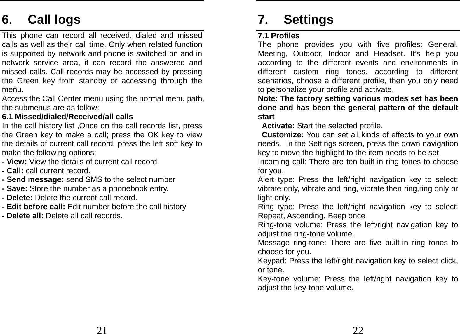  21 6. Call logs This phone can record all received, dialed and missed calls as well as their call time. Only when related function is supported by network and phone is switched on and in network service area, it can record the answered and missed calls. Call records may be accessed by pressing the Green key from standby or accessing through the menu.  Access the Call Center menu using the normal menu path, the submenus are as follow: 6.1 Missed/dialed/Received/all calls In the call history list ,Once on the call records list, press the Green key to make a call; press the OK key to view the details of current call record; press the left soft key to make the following options: - View: View the details of current call record. - Call: call current record. - Send message: send SMS to the select number - Save: Store the number as a phonebook entry. - Delete: Delete the current call record. - Edit before call: Edit number before the call history   - Delete all: Delete all call records.  22 7. Settings 7.1 Profiles The phone provides you with five profiles: General, Meeting, Outdoor, Indoor and Headset. It’s help you according to the different events and environments in different custom ring tones. according to different scenarios, choose a different profile, then you only need to personalize your profile and activate. Note: The factory setting various modes set has been done and has been the general pattern of the default start                                                         Activate: Start the selected profile. Customize: You can set all kinds of effects to your own needs. In the Settings screen, press the down navigation key to move the highlight to the item needs to be set. Incoming call: There are ten built-in ring tones to choose for you. Alert type: Press the left/right navigation key to select: vibrate only, vibrate and ring, vibrate then ring,ring only or light only. Ring type: Press the left/right navigation key to select: Repeat, Ascending, Beep once Ring-tone volume: Press the left/right navigation key to adjust the ring-tone volume. Message ring-tone: There are five built-in ring tones to choose for you. Keypad: Press the left/right navigation key to select click, or tone.   Key-tone volume: Press the left/right navigation key to adjust the key-tone volume. 