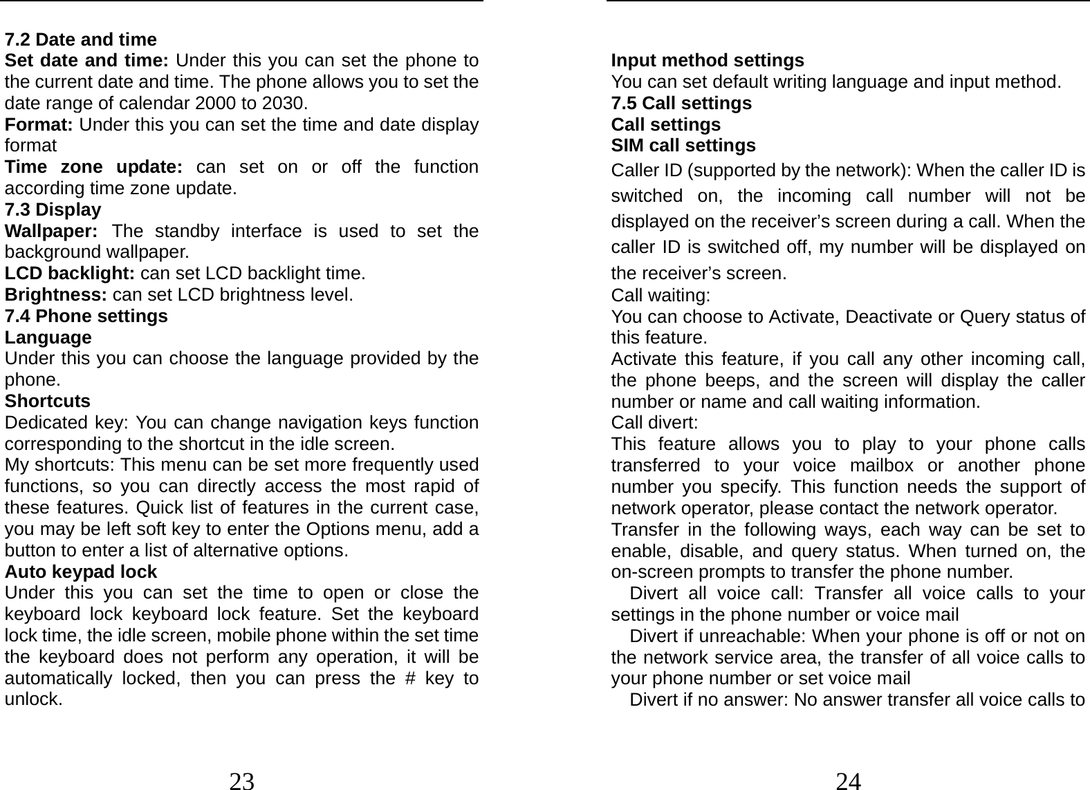  23 7.2 Date and time Set date and time: Under this you can set the phone to the current date and time. The phone allows you to set the date range of calendar 2000 to 2030. Format: Under this you can set the time and date display format Time zone update: can set on or off the function according time zone update. 7.3 Display    Wallpaper: The standby interface is used to set the background wallpaper. LCD backlight: can set LCD backlight time. Brightness: can set LCD brightness level. 7.4 Phone settings Language   Under this you can choose the language provided by the phone. Shortcuts Dedicated key: You can change navigation keys function corresponding to the shortcut in the idle screen. My shortcuts: This menu can be set more frequently used functions, so you can directly access the most rapid of these features. Quick list of features in the current case, you may be left soft key to enter the Options menu, add a button to enter a list of alternative options. Auto keypad lock Under this you can set the time to open or close the keyboard lock keyboard lock feature. Set the keyboard lock time, the idle screen, mobile phone within the set time the keyboard does not perform any operation, it will be automatically locked, then you can press the # key to unlock.  24  Input method settings You can set default writing language and input method. 7.5 Call settings Call settings SIM call settings Caller ID (supported by the network): When the caller ID is switched on, the incoming call number will not be displayed on the receiver’s screen during a call. When the caller ID is switched off, my number will be displayed on the receiver’s screen. Call waiting: You can choose to Activate, Deactivate or Query status of this feature.   Activate this feature, if you call any other incoming call, the phone beeps, and the screen will display the caller number or name and call waiting information. Call divert: This feature allows you to play to your phone calls transferred to your voice mailbox or another phone number you specify. This function needs the support of network operator, please contact the network operator.   Transfer in the following ways, each way can be set to enable, disable, and query status. When turned on, the on-screen prompts to transfer the phone number.   Divert all voice call: Transfer all voice calls to your settings in the phone number or voice mail     Divert if unreachable: When your phone is off or not on the network service area, the transfer of all voice calls to your phone number or set voice mail     Divert if no answer: No answer transfer all voice calls to 