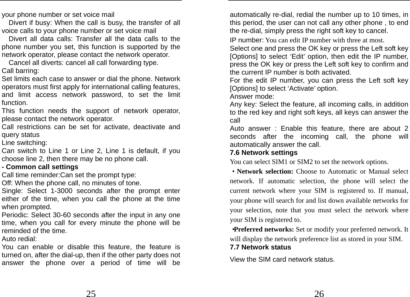  25 your phone number or set voice mail   Divert if busy: When the call is busy, the transfer of all voice calls to your phone number or set voice mail   Divert all data calls: Transfer all the data calls to the phone number you set, this function is supported by the network operator, please contact the network operator.     Cancel all diverts: cancel all call forwarding type. Call barring: Set limits each case to answer or dial the phone. Network operators must first apply for international calling features, and limit access network password, to set the limit function.  This function needs the support of network operator, please contact the network operator.   Call restrictions can be set for activate, deactivate and query status Line switching: Can switch to Line 1 or Line 2, Line 1 is default, if you choose line 2, then there may be no phone call. - Common call settings Call time reminder:Can set the prompt type:   Off: When the phone call, no minutes of tone.   Single: Select 1-3000 seconds after the prompt enter either of the time, when you call the phone at the time when prompted.   Periodic: Select 30-60 seconds after the input in any one time, when you call for every minute the phone will be reminded of the time. Auto redial: You can enable or disable this feature, the feature is turned on, after the dial-up, then if the other party does not answer the phone over a period of time will be  26 automatically re-dial, redial the number up to 10 times, in this period, the user can not call any other phone , to end the re-dial, simply press the right soft key to cancel. IP number: You can edit IP number with three at most. Select one and press the OK key or press the Left soft key [Options] to select ‘Edit’ option, then edit the IP number, press the OK key or press the Left soft key to confirm and the current IP number is both activated.   For the edit IP number, you can press the Left soft key [Options] to select ‘Activate’ option.   Answer mode: Any key: Select the feature, all incoming calls, in addition to the red key and right soft keys, all keys can answer the call Auto answer : Enable this feature, there are about 2 seconds after the incoming call, the phone will automatically answer the call. 7.6 Network settings You can select SIM1 or SIM2 to set the network options. ·Network selection: Choose to Automatic or Manual select network. If automatic selection, the phone will select the current network where your SIM is registered to. If manual, your phone will search for and list down available networks for your selection, note that you must select the network where your SIM is registered to.   ·Preferred networks: Set or modify your preferred network. It will display the network preference list as stored in your SIM. 7.7 Network status View the SIM card network status. 