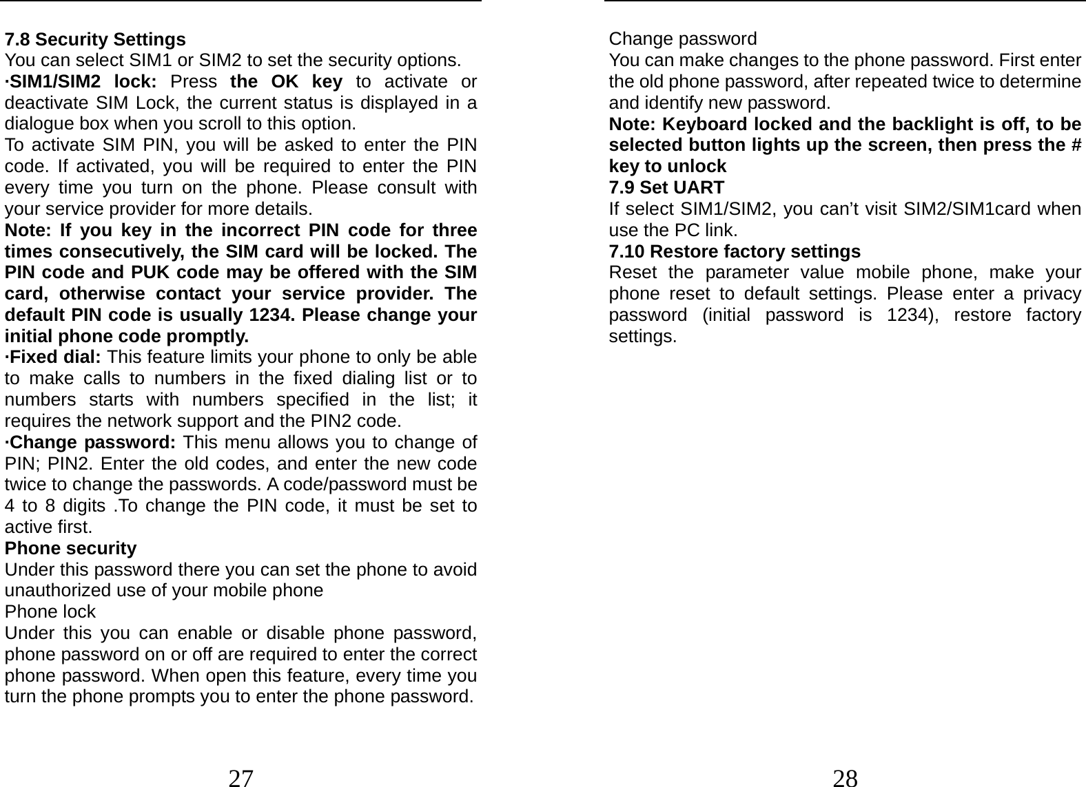  27 7.8 Security Settings You can select SIM1 or SIM2 to set the security options. ·SIM1/SIM2 lock: Press  the OK key to activate or deactivate SIM Lock, the current status is displayed in a dialogue box when you scroll to this option.   To activate SIM PIN, you will be asked to enter the PIN code. If activated, you will be required to enter the PIN every time you turn on the phone. Please consult with your service provider for more details. Note: If you key in the incorrect PIN code for three times consecutively, the SIM card will be locked. The PIN code and PUK code may be offered with the SIM card, otherwise contact your service provider. The default PIN code is usually 1234. Please change your initial phone code promptly.   ·Fixed dial: This feature limits your phone to only be able to make calls to numbers in the fixed dialing list or to numbers starts with numbers specified in the list; it requires the network support and the PIN2 code. ·Change password: This menu allows you to change of PIN; PIN2. Enter the old codes, and enter the new code twice to change the passwords. A code/password must be 4 to 8 digits .To change the PIN code, it must be set to active first. Phone security Under this password there you can set the phone to avoid unauthorized use of your mobile phone Phone lock Under this you can enable or disable phone password, phone password on or off are required to enter the correct phone password. When open this feature, every time you turn the phone prompts you to enter the phone password.  28 Change password You can make changes to the phone password. First enter the old phone password, after repeated twice to determine and identify new password. Note: Keyboard locked and the backlight is off, to be selected button lights up the screen, then press the # key to unlock 7.9 Set UART If select SIM1/SIM2, you can’t visit SIM2/SIM1card when use the PC link. 7.10 Restore factory settings Reset the parameter value mobile phone, make your phone reset to default settings. Please enter a privacy password (initial password is 1234), restore factory settings.  