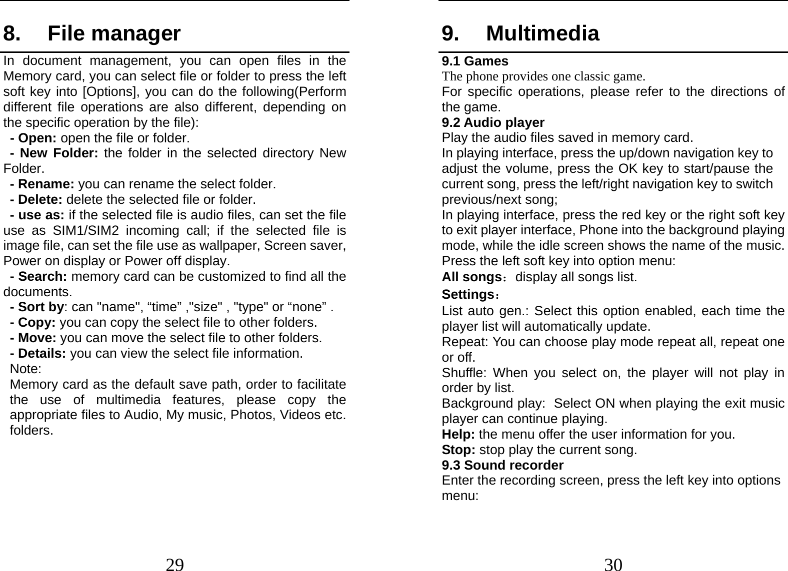  29 8. File manager In document management, you can open files in the  Memory card, you can select file or folder to press the left soft key into [Options], you can do the following(Perform different file operations are also different, depending on the specific operation by the file):    - Open: open the file or folder. - New Folder: the folder in the selected directory New Folder. - Rename: you can rename the select folder. - Delete: delete the selected file or folder.   - use as: if the selected file is audio files, can set the file use as SIM1/SIM2 incoming call; if the selected file is image file, can set the file use as wallpaper, Screen saver, Power on display or Power off display.     - Search: memory card can be customized to find all the documents.  - Sort by: can &quot;name&quot;, “time” ,&quot;size&quot; , &quot;type&quot; or “none” . - Copy: you can copy the select file to other folders. - Move: you can move the select file to other folders. - Details: you can view the select file information. Note:   Memory card as the default save path, order to facilitate the use of multimedia features, please copy the appropriate files to Audio, My music, Photos, Videos etc. folders.  30 9. Multimedia 9.1 Games The phone provides one classic game. For specific operations, please refer to the directions of the game. 9.2 Audio player Play the audio files saved in memory card. In playing interface, press the up/down navigation key to adjust the volume, press the OK key to start/pause the current song, press the left/right navigation key to switch previous/next song;   In playing interface, press the red key or the right soft key to exit player interface, Phone into the background playing mode, while the idle screen shows the name of the music. Press the left soft key into option menu: All songs：display all songs list. Settings： List auto gen.: Select this option enabled, each time the player list will automatically update. Repeat: You can choose play mode repeat all, repeat one or off. Shuffle: When you select on, the player will not play in order by list. Background play: Select ON when playing the exit music player can continue playing. Help: the menu offer the user information for you. Stop: stop play the current song. 9.3 Sound recorder Enter the recording screen, press the left key into options menu: 