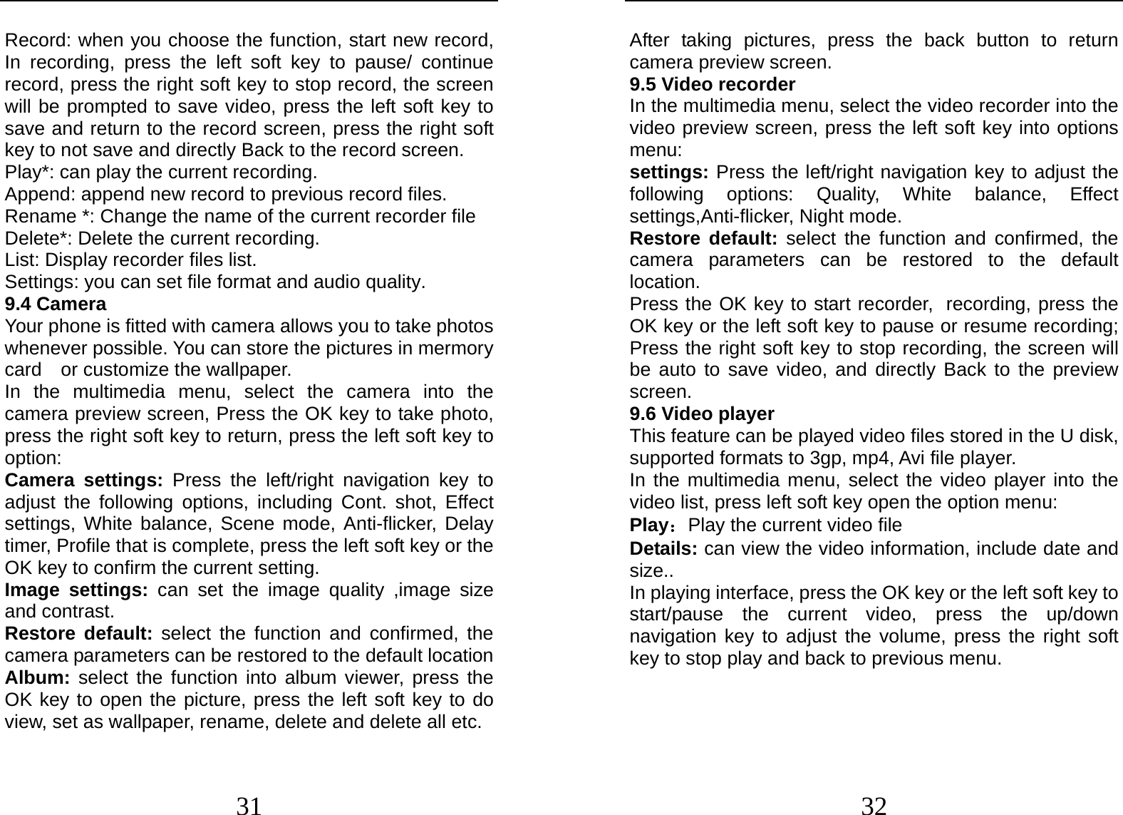  31 Record: when you choose the function, start new record, In recording, press the left soft key to pause/ continue record, press the right soft key to stop record, the screen will be prompted to save video, press the left soft key to save and return to the record screen, press the right soft key to not save and directly Back to the record screen. Play*: can play the current recording. Append: append new record to previous record files. Rename *: Change the name of the current recorder file Delete*: Delete the current recording. List: Display recorder files list. Settings: you can set file format and audio quality. 9.4 Camera Your phone is fitted with camera allows you to take photos whenever possible. You can store the pictures in mermory card  or customize the wallpaper. In the multimedia menu, select the camera into the camera preview screen, Press the OK key to take photo, press the right soft key to return, press the left soft key to option: Camera settings: Press the left/right navigation key to adjust the following options, including Cont. shot, Effect settings, White balance, Scene mode, Anti-flicker, Delay timer, Profile that is complete, press the left soft key or the OK key to confirm the current setting.   Image settings: can set the image quality ,image size and contrast. Restore default: select the function and confirmed, the camera parameters can be restored to the default location Album: select the function into album viewer, press the OK key to open the picture, press the left soft key to do view, set as wallpaper, rename, delete and delete all etc.  32 After taking pictures, press the back button to return camera preview screen. 9.5 Video recorder In the multimedia menu, select the video recorder into the video preview screen, press the left soft key into options menu: settings: Press the left/right navigation key to adjust the following options: Quality, White balance, Effect settings,Anti-flicker, Night mode. Restore default: select the function and confirmed, the camera parameters can be restored to the default location. Press the OK key to start recorder, recording, press the OK key or the left soft key to pause or resume recording; Press the right soft key to stop recording, the screen will be auto to save video, and directly Back to the preview screen. 9.6 Video player This feature can be played video files stored in the U disk, supported formats to 3gp, mp4, Avi file player. In the multimedia menu, select the video player into the video list, press left soft key open the option menu:   Play：Play the current video file Details: can view the video information, include date and size.. In playing interface, press the OK key or the left soft key to start/pause the current video, press the up/down navigation key to adjust the volume, press the right soft key to stop play and back to previous menu.   