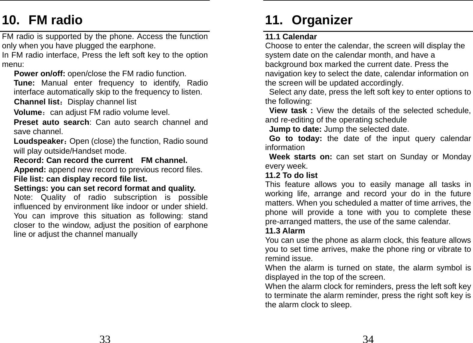  33 10. FM radio FM radio is supported by the phone. Access the function only when you have plugged the earphone. In FM radio interface, Press the left soft key to the option menu:    Power on/off: open/close the FM radio function. Tune: Manual enter frequency to identify, Radio interface automatically skip to the frequency to listen.    Channel list：Display channel list Volume：can adjust FM radio volume level. Preset auto search: Can auto search channel and save channel. Loudspeaker：Open (close) the function, Radio sound will play outside/Handset mode. Record: Can record the current  FM channel. Append: append new record to previous record files. File list: can display record file list. Settings: you can set record format and quality. Note: Quality of radio subscription is possible influenced by environment like indoor or under shield. You can improve this situation as following: stand closer to the window, adjust the position of earphone line or adjust the channel manually         34 11. Organizer 11.1 Calendar Choose to enter the calendar, the screen will display the system date on the calendar month, and have a background box marked the current date. Press the navigation key to select the date, calendar information on the screen will be updated accordingly.   Select any date, press the left soft key to enter options to the following: View task : View the details of the selected schedule, and re-editing of the operating schedule Jump to date: Jump the selected date. Go to today: the date of the input query calendar information Week starts on: can set start on Sunday or Monday every week. 11.2 To do list This feature allows you to easily manage all tasks in working life, arrange and record your do in the future matters. When you scheduled a matter of time arrives, the phone will provide a tone with you to complete these pre-arranged matters, the use of the same calendar. 11.3 Alarm You can use the phone as alarm clock, this feature allows you to set time arrives, make the phone ring or vibrate to remind issue. When the alarm is turned on state, the alarm symbol is displayed in the top of the screen.   When the alarm clock for reminders, press the left soft key to terminate the alarm reminder, press the right soft key is the alarm clock to sleep. 