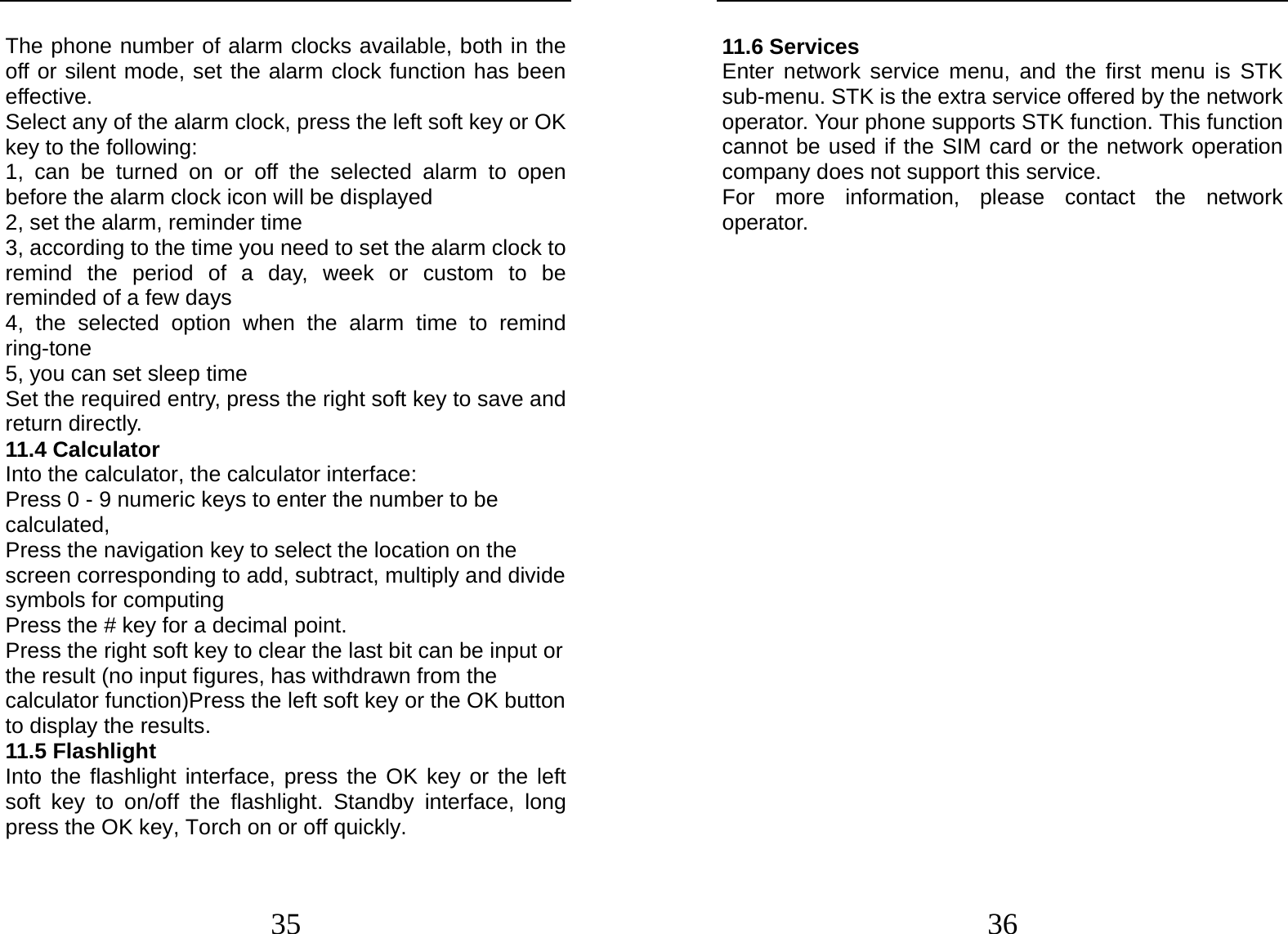  35 The phone number of alarm clocks available, both in the off or silent mode, set the alarm clock function has been effective. Select any of the alarm clock, press the left soft key or OK key to the following: 1, can be turned on or off the selected alarm to open before the alarm clock icon will be displayed 2, set the alarm, reminder time 3, according to the time you need to set the alarm clock to remind the period of a day, week or custom to be reminded of a few days 4, the selected option when the alarm time to remind ring-tone 5, you can set sleep time Set the required entry, press the right soft key to save and return directly. 11.4 Calculator     Into the calculator, the calculator interface: Press 0 - 9 numeric keys to enter the number to be calculated, Press the navigation key to select the location on the screen corresponding to add, subtract, multiply and divide symbols for computing Press the # key for a decimal point. Press the right soft key to clear the last bit can be input or the result (no input figures, has withdrawn from the calculator function)Press the left soft key or the OK button to display the results. 11.5 Flashlight Into the flashlight interface, press the OK key or the left soft key to on/off the flashlight. Standby interface, long press the OK key, Torch on or off quickly.  36 11.6 Services Enter network service menu, and the first menu is STK sub-menu. STK is the extra service offered by the network operator. Your phone supports STK function. This function cannot be used if the SIM card or the network operation company does not support this service. For more information, please contact the network operator.                    