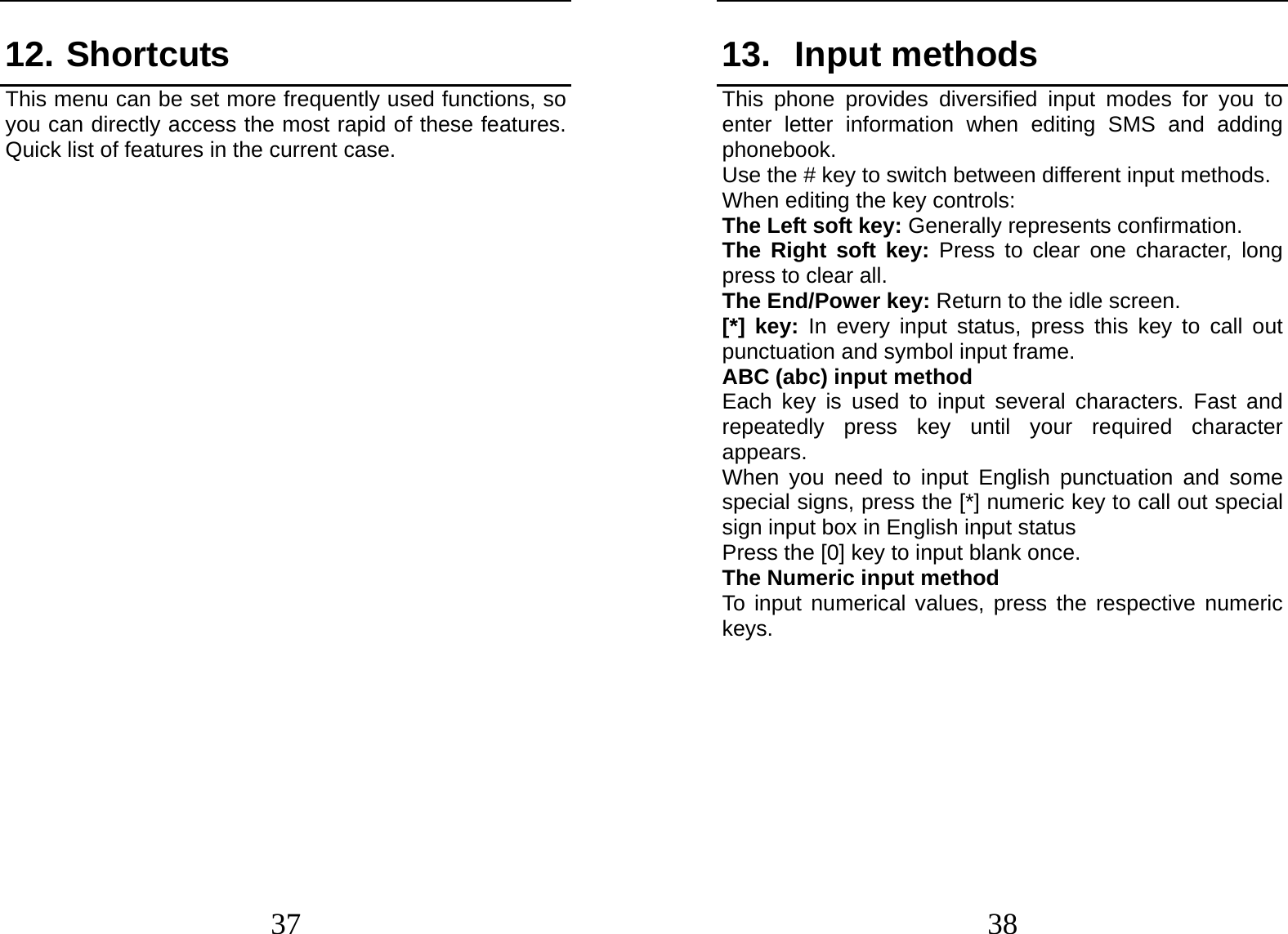  37 12. Shortcuts This menu can be set more frequently used functions, so you can directly access the most rapid of these features. Quick list of features in the current case.                 38 13. Input methods This phone provides diversified input modes for you to enter letter information when editing SMS and adding phonebook.  Use the # key to switch between different input methods. When editing the key controls: The Left soft key: Generally represents confirmation. The Right soft key: Press to clear one character, long press to clear all. The End/Power key: Return to the idle screen. [*] key: In every input status, press this key to call out punctuation and symbol input frame. ABC (abc) input method Each key is used to input several characters. Fast and repeatedly press key until your required character appears. When you need to input English punctuation and some special signs, press the [*] numeric key to call out special sign input box in English input status Press the [0] key to input blank once. The Numeric input method To input numerical values, press the respective numeric keys.        