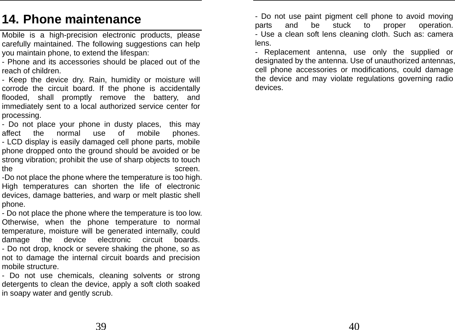  39 14. Phone maintenance              Mobile is a high-precision electronic products, please carefully maintained. The following suggestions can help you maintain phone, to extend the lifespan: - Phone and its accessories should be placed out of the reach of children.              - Keep the device dry. Rain, humidity or moisture will corrode the circuit board. If the phone is accidentally flooded, shall promptly remove the battery, and immediately sent to a local authorized service center for processing.        - Do not place your phone in dusty places,  this may affect the normal use of mobile  phones.         - LCD display is easily damaged cell phone parts, mobile phone dropped onto the ground should be avoided or be strong vibration; prohibit the use of sharp objects to touch the  screen.         -Do not place the phone where the temperature is too high. High temperatures can shorten the life of electronic devices, damage batteries, and warp or melt plastic shell phone.                                                    - Do not place the phone where the temperature is too low. Otherwise, when the phone temperature to normal temperature, moisture will be generated internally, could damage the device electronic circuit  boards.         - Do not drop, knock or severe shaking the phone, so as not to damage the internal circuit boards and precision mobile structure.                    - Do not use chemicals, cleaning solvents or strong detergents to clean the device, apply a soft cloth soaked in soapy water and gently scrub.          40 - Do not use paint pigment cell phone to avoid moving parts and be stuck to proper operation.         - Use a clean soft lens cleaning cloth. Such as: camera lens.   - Replacement antenna, use only the supplied or designated by the antenna. Use of unauthorized antennas, cell phone accessories or modifications, could damage the device and may violate regulations governing radio devices.             