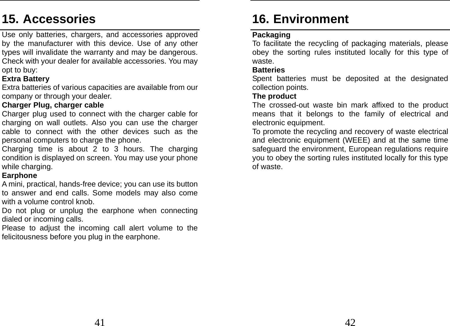  41 15. Accessories Use only batteries, chargers, and accessories approved by the manufacturer with this device. Use of any other types will invalidate the warranty and may be dangerous. Check with your dealer for available accessories. You may opt to buy: Extra Battery Extra batteries of various capacities are available from our company or through your dealer. Charger Plug, charger cable Charger plug used to connect with the charger cable for charging on wall outlets. Also you can use the charger cable to connect with the other devices such as the personal computers to charge the phone.     Charging time is about 2 to 3 hours. The charging condition is displayed on screen. You may use your phone while charging. Earphone A mini, practical, hands-free device; you can use its button to answer and end calls. Some models may also come with a volume control knob.   Do not plug or unplug the earphone when connecting dialed or incoming calls. Please to adjust the incoming call alert volume to the felicitousness before you plug in the earphone.       42 16. Environment Packaging To facilitate the recycling of packaging materials, please obey the sorting rules instituted locally for this type of waste. Batteries Spent batteries must be deposited at the designated collection points. The product The crossed-out waste bin mark affixed to the product means that it belongs to the family of electrical and electronic equipment. To promote the recycling and recovery of waste electrical and electronic equipment (WEEE) and at the same time safeguard the environment, European regulations require you to obey the sorting rules instituted locally for this type of waste.              