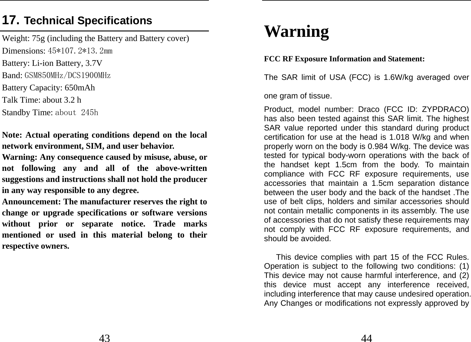  43 17. Technical Specifications  Weight: 75g (including the Battery and Battery cover) Dimensions: 45*107.2*13.2mm Battery: Li-ion Battery, 3.7V Band: GSM850MHz/DCS1900MHz  Battery Capacity: 650mAh Talk Time: about 3.2 h Standby Time: about 245h  Note: Actual operating conditions depend on the local network environment, SIM, and user behavior.   Warning: Any consequence caused by misuse, abuse, or not following any and all of the above-written suggestions and instructions shall not hold the producer in any way responsible to any degree.     Announcement: The manufacturer reserves the right to change or upgrade specifications or software versions without prior or separate notice. Trade marks mentioned or used in this material belong to their respective owners.      44 Warning  FCC RF Exposure Information and Statement:   The SAR limit of USA (FCC) is 1.6W/kg averaged over one gram of tissue.   Product, model number: Draco (FCC ID: ZYPDRACO) has also been tested against this SAR limit. The highest SAR value reported under this standard during product certification for use at the head is 1.018 W/kg and when properly worn on the body is 0.984 W/kg. The device was tested for typical body-worn operations with the back of the handset kept 1.5cm from the body. To maintain compliance with FCC RF exposure requirements, use accessories that maintain a 1.5cm separation distance between the user body and the back of the handset .The use of belt clips, holders and similar accessories should not contain metallic components in its assembly. The use of accessories that do not satisfy these requirements may not comply with FCC RF exposure requirements, and should be avoided.  This device complies with part 15 of the FCC Rules. Operation is subject to the following two conditions: (1) This device may not cause harmful interference, and (2) this device must accept any interference received, including interference that may cause undesired operation. Any Changes or modifications not expressly approved by 