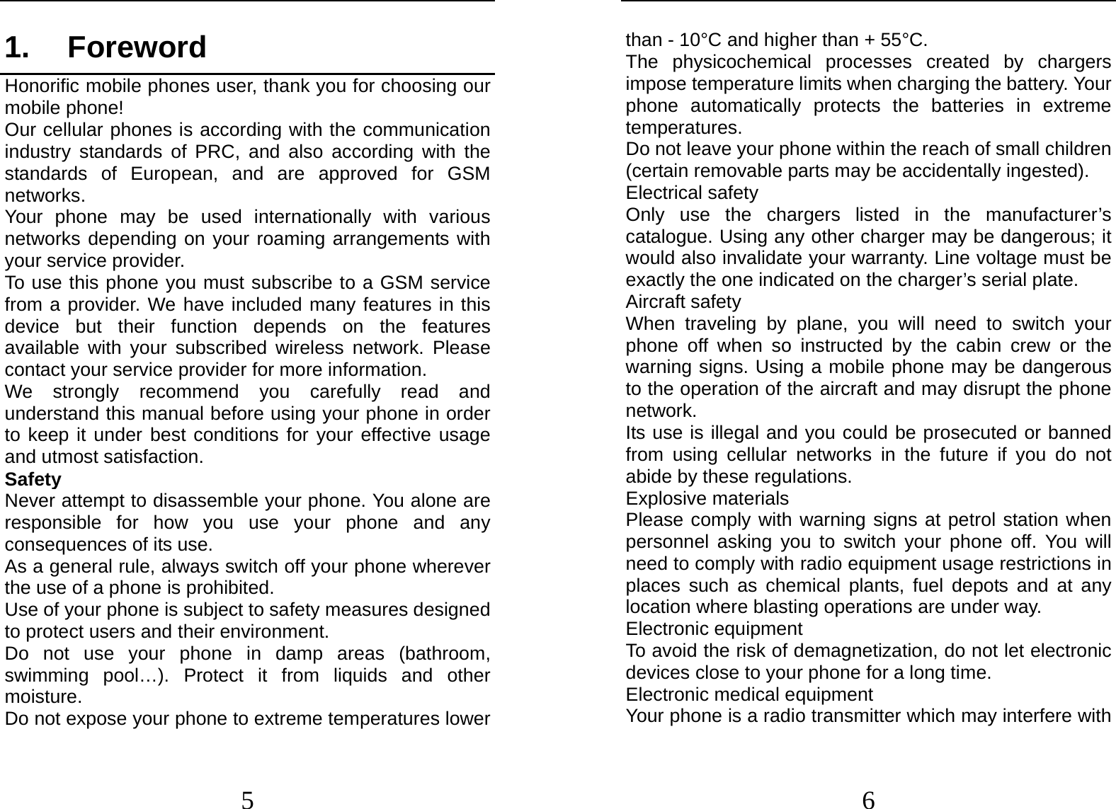  5 1. Foreword Honorific mobile phones user, thank you for choosing our mobile phone! Our cellular phones is according with the communication industry standards of PRC, and also according with the standards of European, and are approved for GSM networks. Your phone may be used internationally with various networks depending on your roaming arrangements with your service provider. To use this phone you must subscribe to a GSM service from a provider. We have included many features in this device but their function depends on the features available with your subscribed wireless network. Please contact your service provider for more information. We strongly recommend you carefully read and understand this manual before using your phone in order to keep it under best conditions for your effective usage and utmost satisfaction. Safety Never attempt to disassemble your phone. You alone are responsible for how you use your phone and any consequences of its use. As a general rule, always switch off your phone wherever the use of a phone is prohibited. Use of your phone is subject to safety measures designed to protect users and their environment. Do not use your phone in damp areas (bathroom, swimming pool…). Protect it from liquids and other moisture. Do not expose your phone to extreme temperatures lower  6 than - 10°C and higher than + 55°C. The physicochemical processes created by chargers impose temperature limits when charging the battery. Your phone automatically protects the batteries in extreme temperatures. Do not leave your phone within the reach of small children (certain removable parts may be accidentally ingested). Electrical safety Only use the chargers listed in the manufacturer’s catalogue. Using any other charger may be dangerous; it would also invalidate your warranty. Line voltage must be exactly the one indicated on the charger’s serial plate. Aircraft safety When traveling by plane, you will need to switch your phone off when so instructed by the cabin crew or the warning signs. Using a mobile phone may be dangerous to the operation of the aircraft and may disrupt the phone network. Its use is illegal and you could be prosecuted or banned from using cellular networks in the future if you do not abide by these regulations. Explosive materials Please comply with warning signs at petrol station when personnel asking you to switch your phone off. You will need to comply with radio equipment usage restrictions in places such as chemical plants, fuel depots and at any location where blasting operations are under way. Electronic equipment To avoid the risk of demagnetization, do not let electronic devices close to your phone for a long time. Electronic medical equipment Your phone is a radio transmitter which may interfere with 