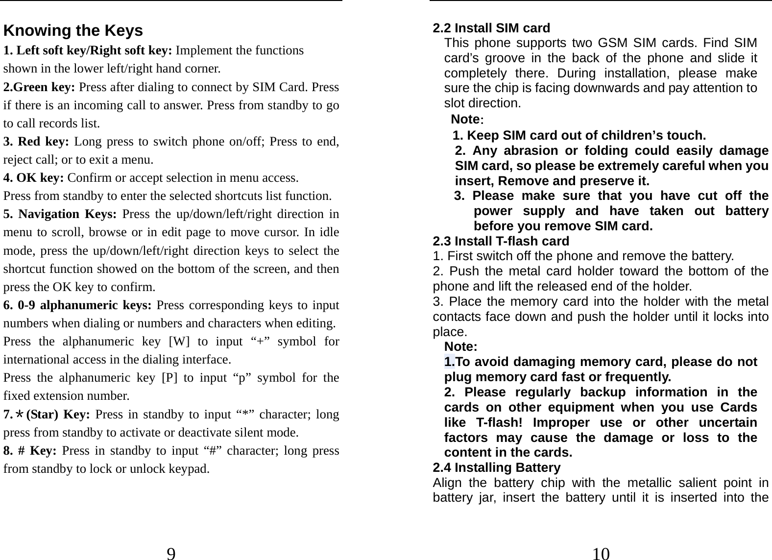  9 Knowing the Keys 1. Left soft key/Right soft key: Implement the functions shown in the lower left/right hand corner. 2.Green key: Press after dialing to connect by SIM Card. Press if there is an incoming call to answer. Press from standby to go to call records list. 3. Red key: Long press to switch phone on/off; Press to end, reject call; or to exit a menu. 4. OK key: Confirm or accept selection in menu access. Press from standby to enter the selected shortcuts list function. 5. Navigation Keys: Press the up/down/left/right direction in menu to scroll, browse or in edit page to move cursor. In idle mode, press the up/down/left/right direction keys to select the shortcut function showed on the bottom of the screen, and then press the OK key to confirm. 6. 0-9 alphanumeric keys: Press corresponding keys to input numbers when dialing or numbers and characters when editing. Press the alphanumeric key [W] to input “+” symbol for international access in the dialing interface.   Press the alphanumeric key [P] to input “p” symbol for the fixed extension number. 7.＊(Star) Key: Press in standby to input “*” character; long press from standby to activate or deactivate silent mode. 8. # Key: Press in standby to input “#” character; long press from standby to lock or unlock keypad.   10 2.2 Install SIM card   This phone supports two GSM SIM cards. Find SIM card’s groove in the back of the phone and slide it completely there. During installation, please make sure the chip is facing downwards and pay attention to slot direction. Note：  1. Keep SIM card out of children’s touch. 2. Any abrasion or folding could easily damage SIM card, so please be extremely careful when you insert, Remove and preserve it. 3. Please make sure that you have cut off the power supply and have taken out battery before you remove SIM card. 2.3 Install T-flash card 1. First switch off the phone and remove the battery. 2. Push the metal card holder toward the bottom of the phone and lift the released end of the holder. 3. Place the memory card into the holder with the metal contacts face down and push the holder until it locks into place. Note: 1.To avoid damaging memory card, please do not plug memory card fast or frequently. 2. Please regularly backup information in the cards on other equipment when you use Cards like T-flash! Improper use or other uncertain factors may cause the damage or loss to the content in the cards. 2.4 Installing Battery Align the battery chip with the metallic salient point in battery jar, insert the battery until it is inserted into the 