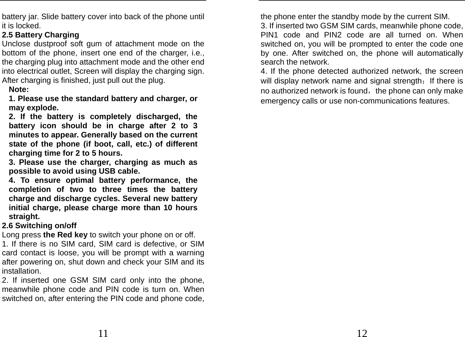  11 battery jar. Slide battery cover into back of the phone until it is locked. 2.5 Battery Charging Unclose dustproof soft gum of attachment mode on the bottom of the phone, insert one end of the charger, i.e., the charging plug into attachment mode and the other end into electrical outlet, Screen will display the charging sign. After charging is finished, just pull out the plug. Note: 1. Please use the standard battery and charger, or may explode. 2. If the battery is completely discharged, the battery icon should be in charge after 2 to 3 minutes to appear. Generally based on the current state of the phone (if boot, call, etc.) of different charging time for 2 to 5 hours. 3. Please use the charger, charging as much as possible to avoid using USB cable. 4. To ensure optimal battery performance, the completion of two to three times the battery charge and discharge cycles. Several new battery initial charge, please charge more than 10 hours straight. 2.6 Switching on/off Long press the Red key to switch your phone on or off. 1. If there is no SIM card, SIM card is defective, or SIM card contact is loose, you will be prompt with a warning after powering on, shut down and check your SIM and its installation.  2. If inserted one GSM SIM card only into the phone, meanwhile phone code and PIN code is turn on. When switched on, after entering the PIN code and phone code,  12 the phone enter the standby mode by the current SIM. 3. If inserted two GSM SIM cards, meanwhile phone code, PIN1 code and PIN2 code are all turned on. When switched on, you will be prompted to enter the code one by one. After switched on, the phone will automatically search the network. 4. If the phone detected authorized network, the screen will display network name and signal strength；If there is no authorized network is found，the phone can only make emergency calls or use non-communications features. 