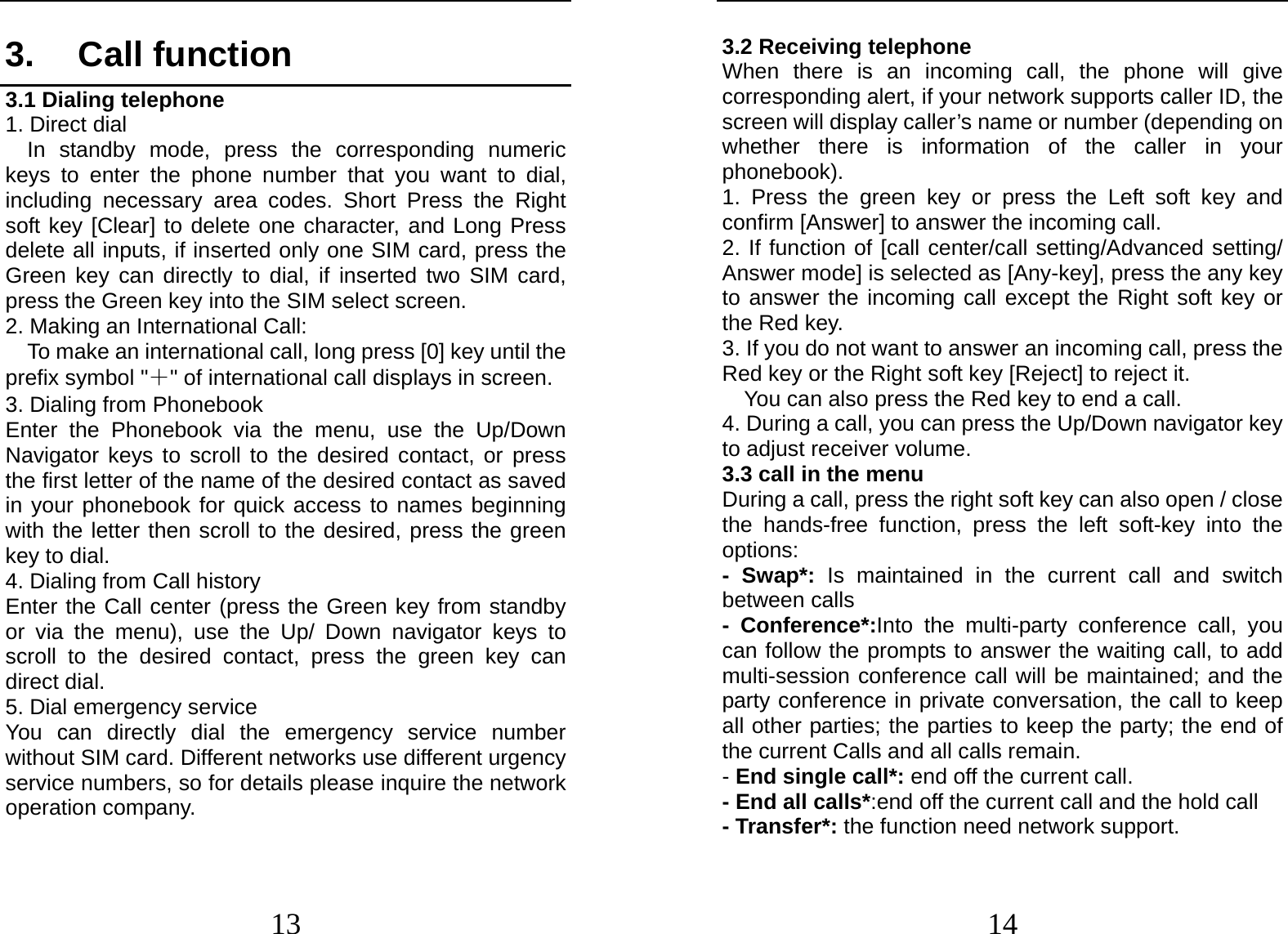  13 3. Call function 3.1 Dialing telephone 1. Direct dial In standby mode, press the corresponding numeric keys to enter the phone number that you want to dial, including necessary area codes. Short Press the Right soft key [Clear] to delete one character, and Long Press delete all inputs, if inserted only one SIM card, press the Green key can directly to dial, if inserted two SIM card, press the Green key into the SIM select screen. 2. Making an International Call:   To make an international call, long press [0] key until the prefix symbol &quot;＋&quot; of international call displays in screen. 3. Dialing from Phonebook   Enter the Phonebook via the menu, use the Up/Down Navigator keys to scroll to the desired contact, or press the first letter of the name of the desired contact as saved in your phonebook for quick access to names beginning with the letter then scroll to the desired, press the green key to dial. 4. Dialing from Call history Enter the Call center (press the Green key from standby or via the menu), use the Up/ Down navigator keys to scroll to the desired contact, press the green key can direct dial. 5. Dial emergency service You can directly dial the emergency service number without SIM card. Different networks use different urgency service numbers, so for details please inquire the network operation company.  14 3.2 Receiving telephone When there is an incoming call, the phone will give corresponding alert, if your network supports caller ID, the screen will display caller’s name or number (depending on whether there is information of the caller in your phonebook). 1. Press the green key or press the Left soft key and confirm [Answer] to answer the incoming call. 2. If function of [call center/call setting/Advanced setting/ Answer mode] is selected as [Any-key], press the any key to answer the incoming call except the Right soft key or the Red key. 3. If you do not want to answer an incoming call, press the Red key or the Right soft key [Reject] to reject it. You can also press the Red key to end a call.   4. During a call, you can press the Up/Down navigator key to adjust receiver volume. 3.3 call in the menu During a call, press the right soft key can also open / close the hands-free function, press the left soft-key into the options: - Swap*: Is maintained in the current call and switch between calls - Conference*:Into the multi-party conference call, you can follow the prompts to answer the waiting call, to add multi-session conference call will be maintained; and the party conference in private conversation, the call to keep all other parties; the parties to keep the party; the end of the current Calls and all calls remain. - End single call*: end off the current call.   - End all calls*:end off the current call and the hold call   - Transfer*: the function need network support. 